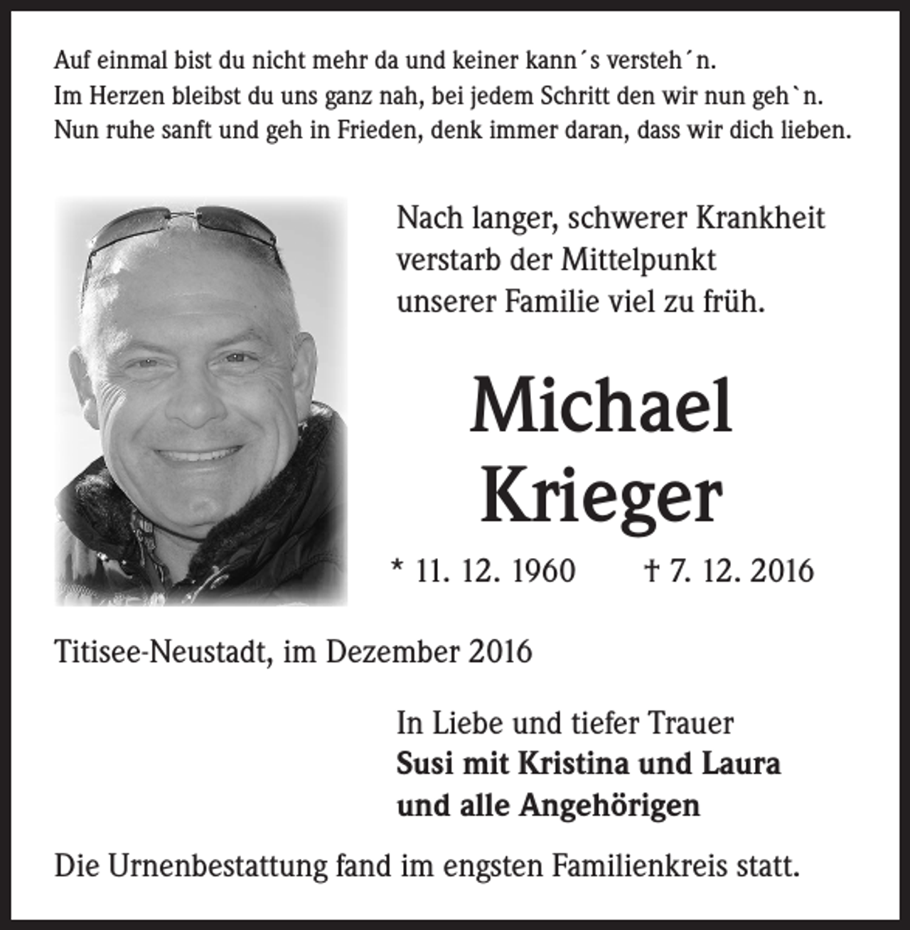 <p>Auf einmal bist du nicht mehr da und keiner kann´s versteh´n.<br />Im Herzen bleibst du uns ganz nah, bei jedem Schritt den wir nun geh`n.<br />Nun ruhe sanft und geh in Frieden, denk immer daran, dass wir dich lieben.</p><p>Nach langer, schwerer Krankheit<br />verstarb der Mittelpunkt<br />unserer Familie viel zu früh.</p><p>Michael<br />Krieger<br />* 11. 12. 1960 † 7. 12. 2016<br />Titisee-Neustadt, im Dezember 2016<br />In Liebe und tiefer Trauer<br />Susi mit Kristina und Laura<br />und alle Angehörigen<br />Die Urnenbestattung fand im engsten Familienkreis statt.</p>