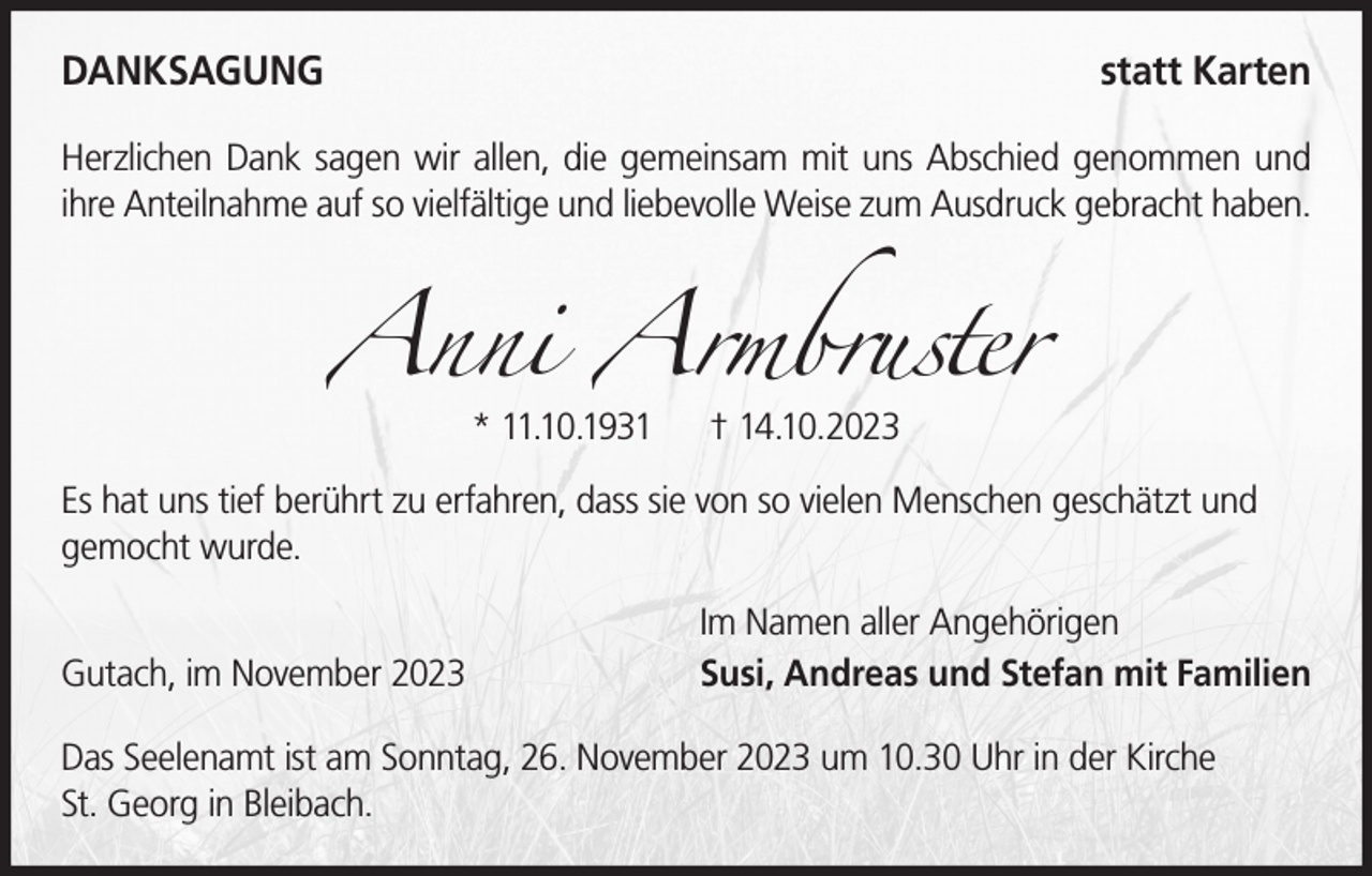 <p>DANKSAGUNG</p><p>statt Karten</p><p>Herzlichen Dank sagen wir allen, die gemeinsam mit uns Abschied genommen und<br />ihre Anteilnahme auf so vielfältige und liebevolle Weise zum Ausdruck gebracht haben.</p><p>Anni Armbruster<br />* 11.10.1931</p><p>† 14.10.2023</p><p>Es hat uns tief berührt zu erfahren, dass sie von so vielen Menschen geschätzt und<br />gemocht wurde.<br />Gutach, im November 2023</p><p>Im Namen aller Angehörigen<br />Susi, Andreas und Stefan mit Familien</p><p>Das Seelenamt ist am Sonntag, 26. November 2023 um 10.30 Uhr in der Kirche<br />St. Georg in Bleibach.</p>