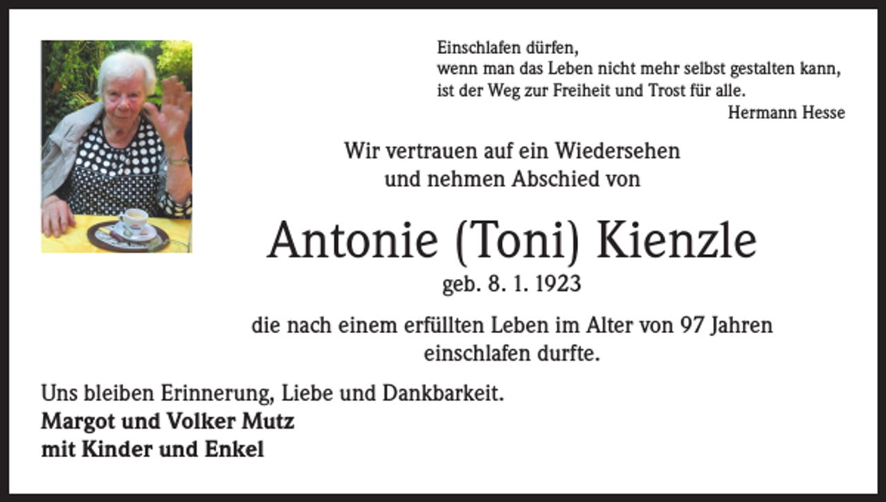 <p>Einschlafen dürfen,<br />wenn man das Leben nicht mehr selbst gestalten kann,<br />ist der Weg zur Freiheit und Trost für alle.<br />Hermann Hesse</p><p>Wir vertrauen auf ein Wiedersehen<br />und nehmen Abschied von</p><p>Antonie (Toni) Kienzle<br />geb. 8. 1. 1923</p><p>die nach einem erfüllten Leben im Alter von 97 Jahren<br />einschlafen durfte.<br />Uns bleiben Erinnerung, Liebe und Dankbarkeit.<br />Margot und Volker Mutz<br />mit Kinder und Enkel</p>