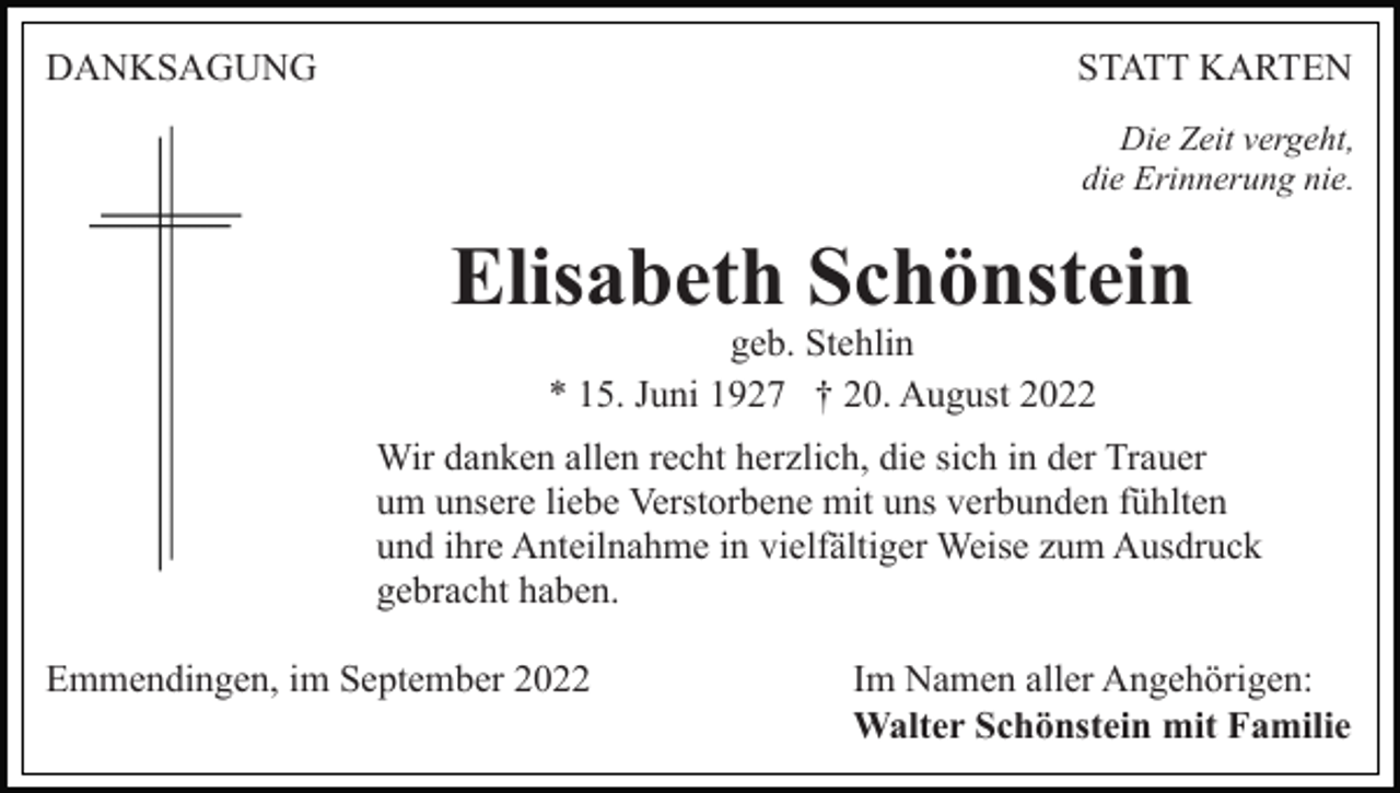 <p>DANKSAGUNG</p><p>STATT KARTEN<br />Die Zeit vergeht,<br />die Erinnerung nie.</p><p>Elisabeth Schönstein<br />geb. Stehlin<br />* 15. Juni 1927 † 20. August 2022</p><p>Wir danken allen recht herzlich, die sich in der Trauer<br />um unsere liebe Verstorbene mit uns verbunden fühlten<br />und ihre Anteilnahme in vielfältiger Weise zum Ausdruck<br />gebracht haben.<br />Emmendingen, im September 2022</p><p>Im Namen aller Angehörigen:<br />Walter Schönstein mit Familie</p>