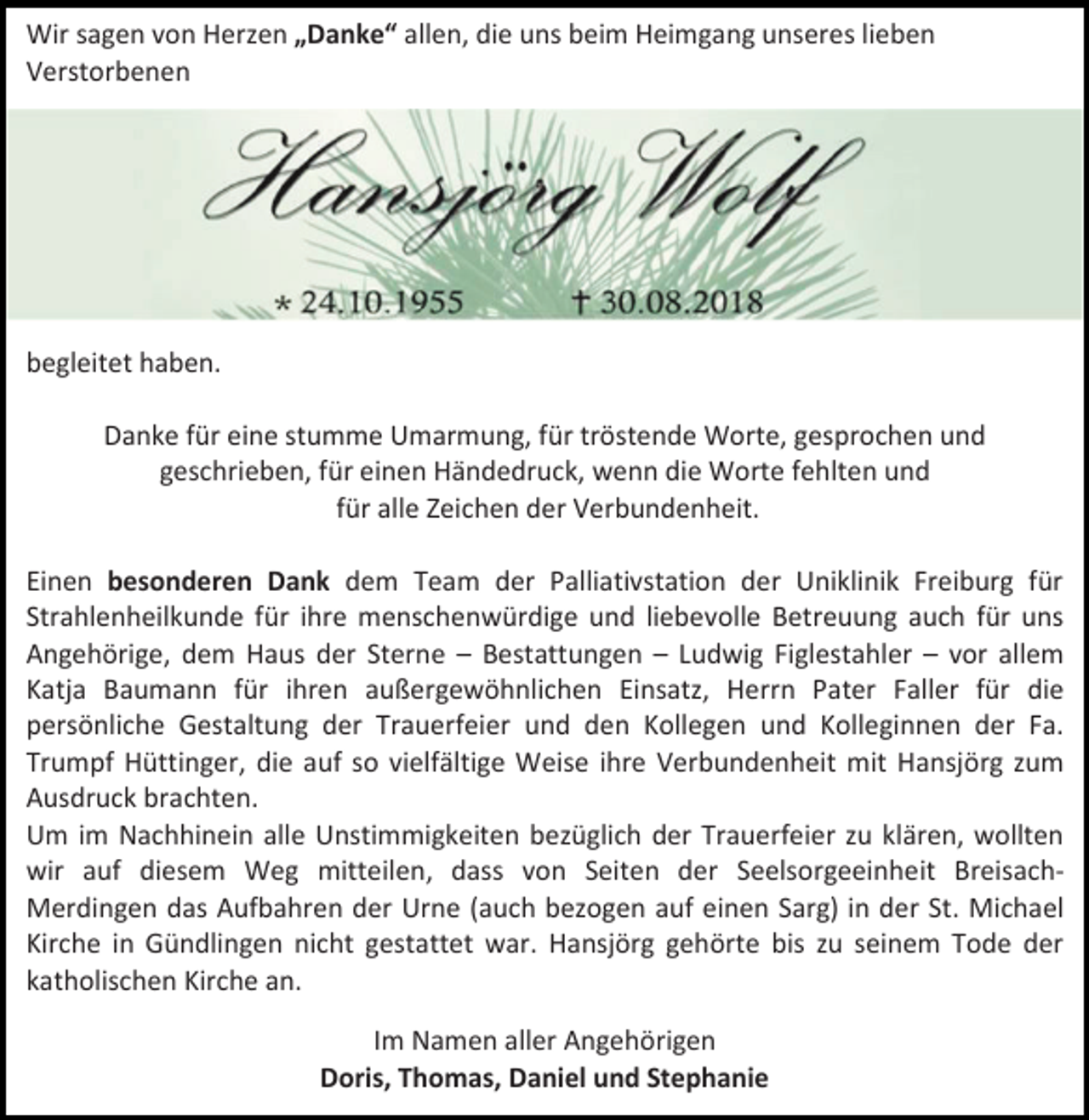 <p>Wir sagen von Herzen „Danke“ allen, die uns beim Heimgang unseres lieben<br />Verstorbenen</p><p>begleitet haben.<br />Danke für eine stumme Umarmung, für tröstende Worte, gesprochen und<br />geschrieben, für einen Händedruck, wenn die Worte fehlten und<br />für alle Zeichen der Verbundenheit.<br />Einen besonderen Dank dem Team der Palliativstation der Uniklinik Freiburg für<br />Strahlenheilkunde für ihre menschenwürdige und liebevolle Betreuung auch für uns<br />Angehörige, dem Haus der Sterne – Bestattungen – Ludwig Figlestahler – vor allem<br />Katja Baumann für ihren außergewöhnlichen Einsatz, Herrn Pater Faller für die<br />persönliche Gestaltung der Trauerfeier und den Kollegen und Kolleginnen der Fa.<br />Trumpf Hüttinger, die auf so vielfältige Weise ihre Verbundenheit mit Hansjörg zum<br />Ausdruck brachten.<br />Um im Nachhinein alle Unstimmigkeiten bezüglich der Trauerfeier zu klären, wollten<br />wir auf diesem Weg mitteilen, dass von Seiten der Seelsorgeeinheit BreisachMerdingen das Aufbahren der Urne (auch bezogen auf einen Sarg) in der St. Michael<br />Kirche in Gündlingen nicht gestattet war. Hansjörg gehörte bis zu seinem Tode der<br />katholischen Kirche an.<br />Im Namen aller Angehörigen<br />Doris, Thomas, Daniel und Stephanie</p>