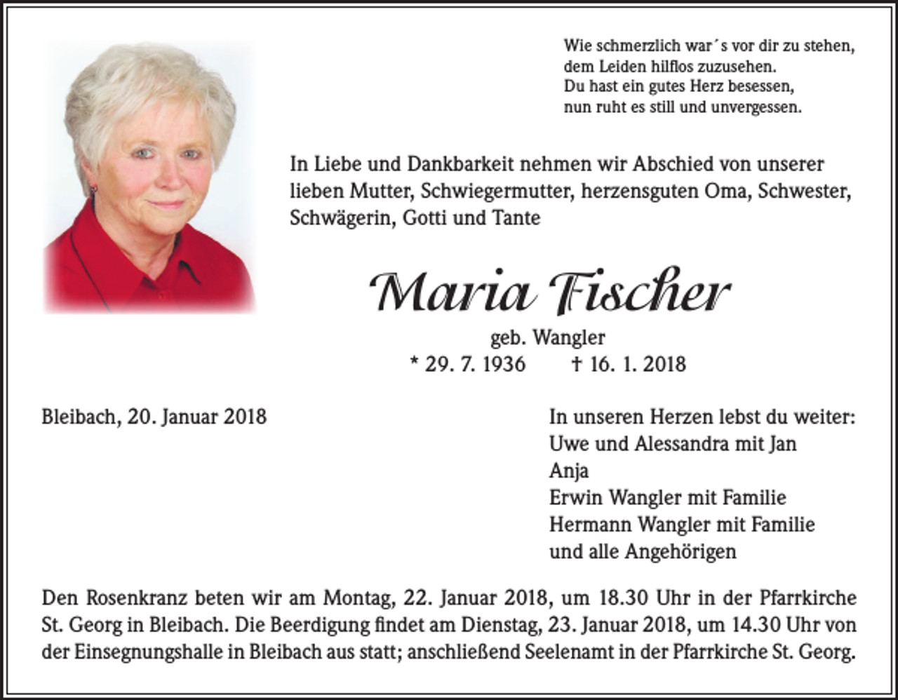 <p>Wie schmerzlich war´s vor dir zu stehen,<br />dem Leiden hilflos zuzusehen.<br />Du hast ein gutes Herz besessen,<br />nun ruht es still und unvergessen.</p><p>In Liebe und Dankbarkeit nehmen wir Abschied von unserer<br />lieben Mutter, Schwiegermutter, herzensguten Oma, Schwester,<br />Schwägerin, Gotti und Tante</p><p>Maria Fischer<br />geb. Wangler<br />* 29. 7. 1936 † 16. 1. 2018</p><p>Bleibach, 20. Januar 2018</p><p>I n unseren Herzen lebst du weiter:<br />Uwe und Alessandra mit Jan<br />Anja<br />Erwin Wangler mit Familie<br />Hermann Wangler mit Familie<br />und alle Angehörigen</p><p>Den Rosenkranz beten wir am Montag, 22. Januar 2018, um 18.30 Uhr in der Pfarrkirche<br />St. Georg in Bleibach. Die Beerdigung findet am Dienstag, 23. Januar 2018, um 14.30 Uhr von<br />der Einsegnungshalle in Bleibach aus statt; anschließend Seelenamt in der Pfarrkirche St. Georg.</p>
