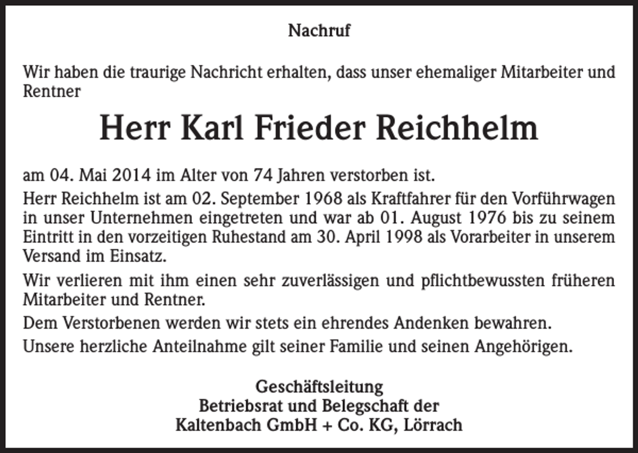 <p>Nachruf<br />Wir haben die traurige Nachricht erhalten, dass unser ehemaliger Mitarbeiter und<br />Rentner</p><p>Herr Karl Frieder Reichhelm<br />am 04. Mai 2014 im Alter von 74 Jahren verstorben ist.<br />Herr Reichhelm ist am 02. September 1968 als Kraftfahrer für den Vorführwagen<br />in unser Unternehmen eingetreten und war ab 01. August 1976 bis zu seinem<br />Eintritt in den vorzeitigen Ruhestand am 30. April 1998 als Vorarbeiter in unserem<br />Versand im Einsatz.<br />Wir verlieren mit ihm einen sehr zuverlässigen und pflichtbewussten früheren<br />Mitarbeiter und Rentner.<br />Dem Verstorbenen werden wir stets ein ehrendes Andenken bewahren.<br />Unsere herzliche Anteilnahme gilt seiner Familie und seinen Angehörigen.<br />Geschäftsleitung<br />Betriebsrat und Belegschaft der<br />Kaltenbach GmbH + Co. KG, Lörrach</p>