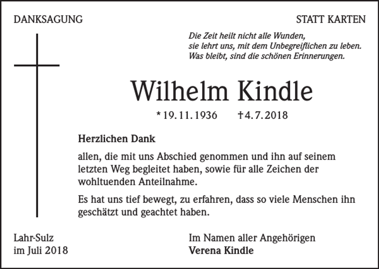 <p>DANKSAGUNG</p><p>STATT KARTEN</p><p>Die Zeit heilt nicht alle Wunden,<br />sie lehrt uns, mit dem Unbegreiflichen zu leben.<br />Was bleibt, sind die schönen Erinnerungen.</p><p>Wilhelm Kindle<br />* 19. 11. 1936</p><p>† 4. 7. 2018</p><p>Herzlichen Dank<br />allen, die mit uns Abschied genommen und ihn auf seinem<br />letzten Weg begleitet haben, sowie für alle Zeichen der<br />wohltuenden Anteilnahme.<br />Es hat uns tief bewegt, zu erfahren, dass so viele Menschen ihn<br />geschätzt und geachtet haben.<br />Lahr-Sulz<br />im Juli 2018</p><p>Im Namen aller Angehörigen<br />Verena Kindle</p>