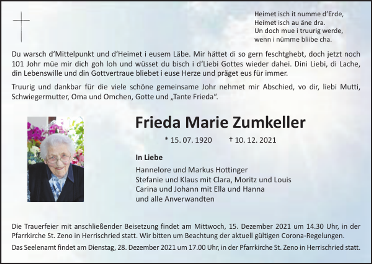 <p>Heimet isch it numme d’Erde,<br />Heimet isch au äne dra.<br />Un doch mue i truurig werde,<br />wenn i nümme bliibe cha.</p><p>Du warsch d‘Mittelpunkt und d‘Heimet i eusem Läbe. Mir hättet di so gern feschtghebt, doch jetzt noch<br />101 Johr müe mir dich goh loh und wüsset du bisch i d‘Liebi Gottes wieder dahei. Dini Liebi, di Lache,<br />din Lebenswille und din Gottvertraue bliebet i euse Herze und präget eus für immer.<br />Truurig und dankbar für die viele schöne gemeinsame Johr nehmet mir Abschied, vo dir, liebi Mutti,<br />Schwiegermutter, Oma und Omchen, Gotte und „Tante Frieda“.</p><p>Frieda Marie Zumkeller<br />* 15. 07. 1920 † 10. 12. 2021<br />In Liebe<br />Hannelore und Markus Hottinger<br />Stefanie und Klaus mit Clara, Moritz und Louis<br />Carina und Johann mit Ella und Hanna<br />und alle Anverwandten<br />Die Trauerfeier mit anschließender Beisetzung findet am Mittwoch, 15. Dezember 2021 um 14.30 Uhr, in der<br />Pfarrkirche St. Zeno in Herrischried statt. Wir bitten um Beachtung der aktuell gültigen Corona-Regelungen.<br />Das Seelenamt findet am Dienstag, 28. Dezember 2021 um 17.00 Uhr, in der Pfarrkirche St. Zeno in Herrischried statt.</p>