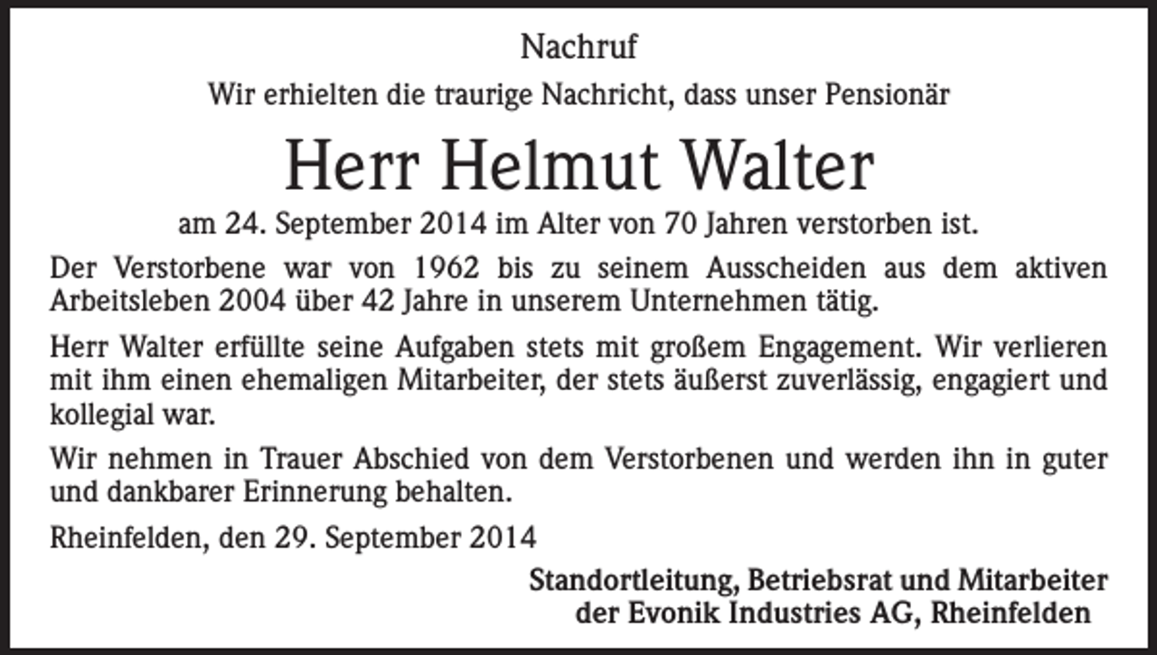 <p>Nachruf<br />Wir erhielten die traurige Nachricht, dass unser Pensionär</p><p>Herr Helmut Walter</p><p>am 24. September 2014 im Alter von 70 Jahren verstorben ist.<br />Der Verstorbene war von 1962 bis zu seinem Ausscheiden aus dem aktiven<br />Arbeitsleben 2004 über 42 Jahre in unserem Unternehmen tätig.<br />Herr Walter erfüllte seine Aufgaben stets mit großem Engagement. Wir verlieren<br />mit ihm einen ehemaligen Mitarbeiter, der stets äußerst zuverlässig, engagiert und<br />kollegial war.<br />Wir nehmen in Trauer Abschied von dem Verstorbenen und werden ihn in guter<br />und dankbarer Erinnerung behalten.<br />Rheinfelden, den 29. September 2014</p><p>Standortleitung, Betriebsrat und Mitarbeiter</p><p>der Evonik Industries AG, Rheinfelden</p>