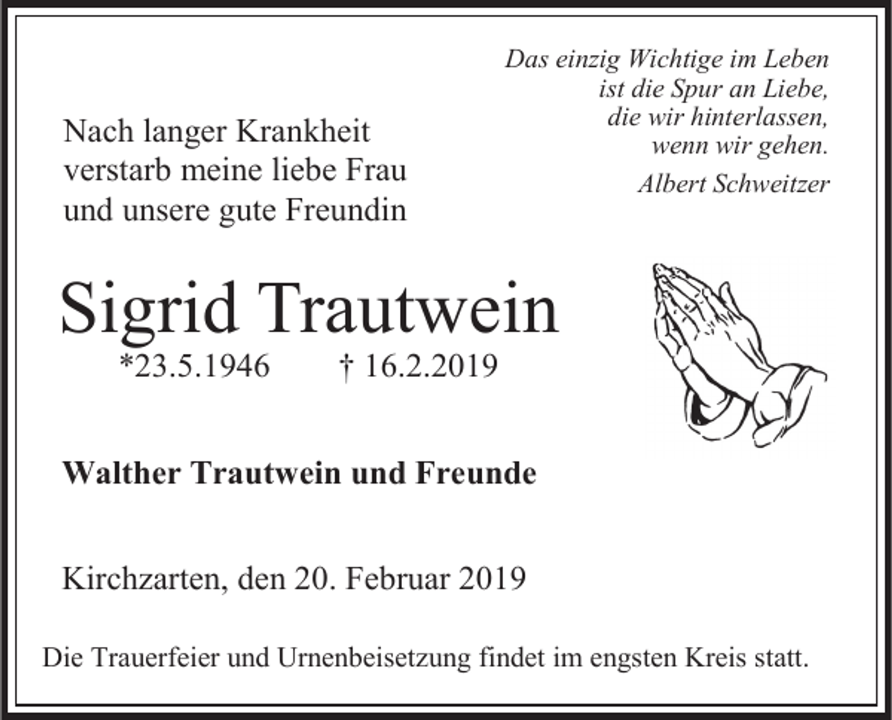 <p>Nach langer Krankheit<br />verstarb meine liebe Frau<br />und unsere gute Freundin</p><p>Das einzig Wichtige im Leben<br />ist die Spur an Liebe,<br />die wir hinterlassen,<br />wenn wir gehen.<br />Albert Schweitzer</p><p>Sigrid Trautwein<br />*23.5.1946</p><p>† 16.2.2019</p><p>Walther Trautwein und Freunde<br />Kirchzarten, den 20. Februar 2019<br />Die Trauerfeier und Urnenbeisetzung findet im engsten Kreis statt.</p>