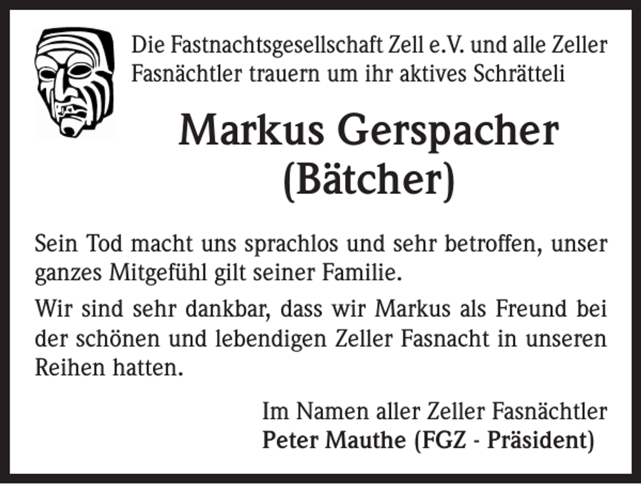 <p>Die Fastnachtsgesellschaft Zell e.V. und alle Z<br />­ eller<br />Fasnächtler trauern um ihr aktives Schrätteli</p><p>Markus Gerspacher<br />(Bätcher)<br />Sein Tod macht uns sprachlos und sehr betroffen, unser<br />ganzes Mitgefühl gilt seiner Familie.<br />Wir sind sehr dankbar, dass wir Markus als Freund bei<br />der schönen und lebendigen Zeller Fasnacht in unseren<br />Reihen hatten.<br />Im Namen aller Zeller Fasnächtler<br />Peter Mauthe (FGZ - Präsident)</p>