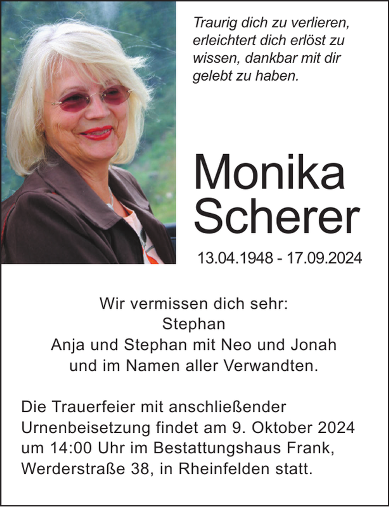 <p>Traurig dich zu verlieren,<br />erleichtert dich erlöst zu<br />wissen, dankbar mit dir<br />gelebt zu haben.</p><p>Monika<br />Scherer</p><p>13.04.1948 - 17.09.2024</p><p>Wir vermissen dich sehr:<br />Stephan<br />Anja und Stephan mit Neo und Jonah<br />und im Namen aller Verwandten.<br />Die Trauerfeier mit anschließender<br />Urnenbeisetzung findet am 9. Oktober 2024<br />um 14:00 Uhr im Bestattungshaus Frank,<br />Werderstraße 38, in Rheinfelden statt.</p>