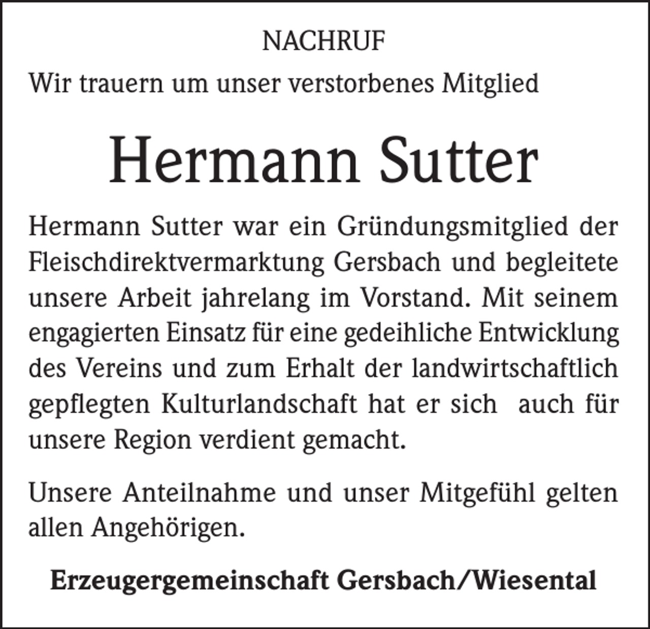 <p>NACHRUF<br />Wir trauern um unser verstorbenes Mitglied</p><p>Hermann Sutter<br />Hermann Sutter war ein Gründungsmitglied der<br />Fleischdirektvermarktung Gersbach und begleitete<br />unsere Arbeit jahrelang im Vorstand. Mit seinem<br />engagierten Einsatz für eine gedeihliche Entwicklung<br />des Vereins und zum Erhalt der landwirtschaftlich<br />gepflegten Kulturlandschaft hat er sich auch für<br />unsere Region verdient gemacht.<br />Unsere Anteilnahme und unser Mitgefühl gelten<br />allen Angehörigen.<br />Erzeugergemeinschaft Gersbach/Wiesental</p>