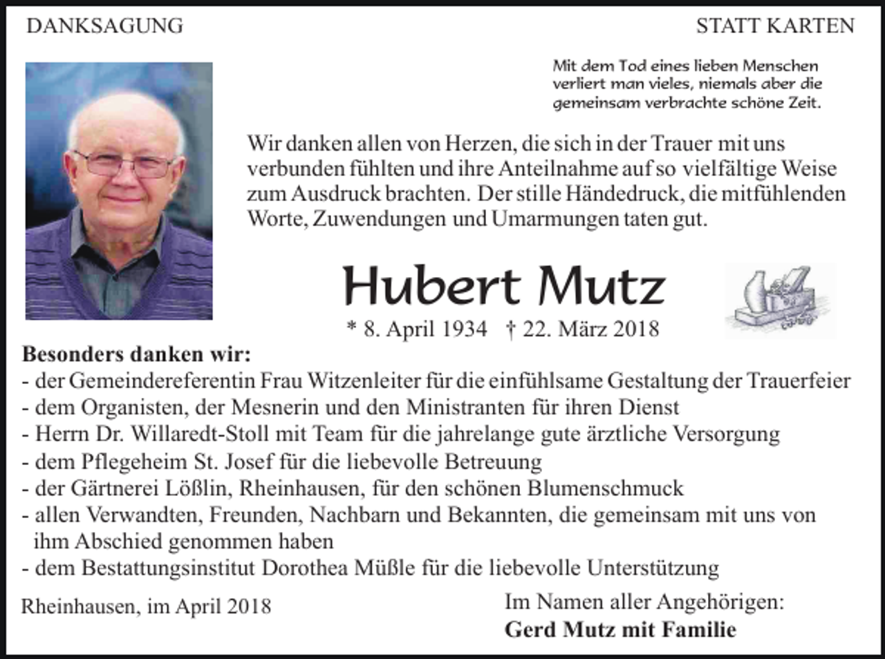 <p>DANKSAGUNG</p><p>STATT KARTEN<br />Mit dem Tod eines lieben Menschen<br />verliert man vieles, niemals aber die<br />gemeinsam verbrachte schöne Zeit.</p><p>Wir danken allen von Herzen, die sich in der Trauer mit uns<br />verbunden fühlten und ihre Anteilnahme auf so vielfältige Weise<br />zum Ausdruck brachten. Der stille Händedruck, die mitfühlenden<br />Worte, Zuwendungen und Umarmungen taten gut.</p><p>Hubert Mutz</p><p>* 8. April 1934 † 22. März 2018<br />Besonders danken wir:<br />- der Gemeindereferentin Frau Witzenleiter für die einfühlsame Gestaltung der Trauerfeier<br />- dem Organisten, der Mesnerin und den Ministranten für ihren Dienst<br />- Herrn Dr. Willaredt-Stoll mit Team für die jahrelange gute ärztliche Versorgung<br />- dem Pflegeheim St. Josef für die liebevolle Betreuung<br />- der Gärtnerei Lößlin, Rheinhausen, für den schönen Blumenschmuck<br />- allen Verwandten, Freunden, Nachbarn und Bekannten, die gemeinsam mit uns von<br />ihm Abschied genommen haben<br />- dem Bestattungsinstitut Dorothea Müßle für die liebevolle Unterstützung<br />Im Namen aller Angehörigen:<br />Rheinhausen, im April 2018<br />Gerd Mutz mit Familie</p>