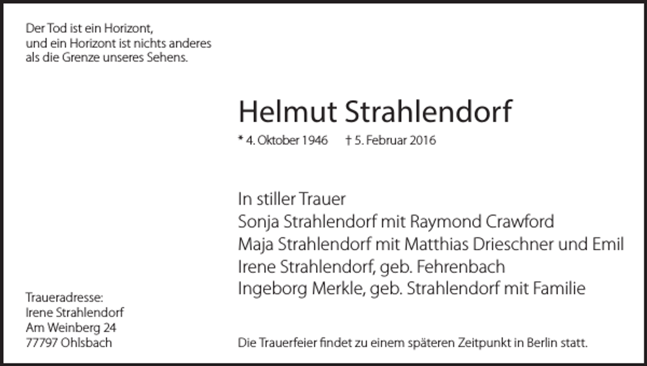 <p>Der Tod ist ein Horizont,<br />und ein Horizont ist nichts anderes<br />als die Grenze unseres Sehens.</p><p>Helmut Strahlendorf<br />* 4. Oktober 1946</p><p>Traueradresse:<br />Irene Strahlendorf<br />Am Weinberg 24<br />77797 Ohlsbach</p><p>† 5. Februar 2016</p><p>In stiller Trauer<br />Sonja Strahlendorf mit Raymond Crawford<br />Maja Strahlendorf mit Matthias Drieschner und Emil<br />Irene Strahlendorf, geb. Fehrenbach<br />Ingeborg Merkle, geb. Strahlendorf mit Familie<br />Die Trauerfeier findet zu einem späteren Zeitpunkt in Berlin statt.</p>