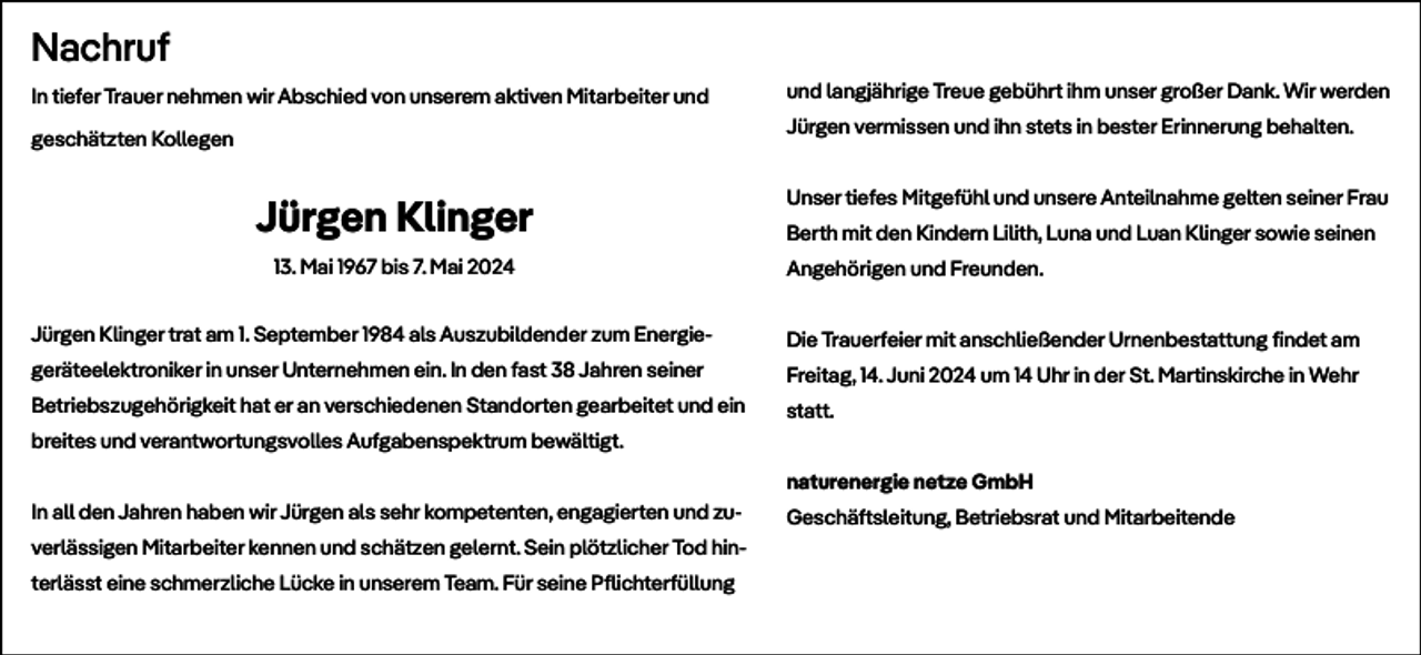 <p>Nachruf<br />In tiefer Trauer nehmen wir Abschied von unserem aktiven Mitarbeiter und</p><p>und langjährige Treue gebührt ihm unser großer Dank. Wir werden<br />Jürgen vermissen und ihn stets in bester Erinnerung behalten.</p><p>geschätzten Kollegen</p><p>Jürgen Klinger<br />13. Mai 1967 bis 7. Mai 2024</p><p>Unser tiefes Mitgefühl und unsere Anteilnahme gelten seiner Frau<br />Berth mit den Kindern Lilith, Luna und Luan Klinger sowie seinen<br />Angehörigen und Freunden.</p><p>Jürgen Klinger trat am 1. September 1984 als Auszubildender zum Energie-</p><p>Die Trauerfeier mit anschließender Urnenbestattung findet am</p><p>geräteelektroniker in unser Unternehmen ein. In den fast 38 Jahren seiner</p><p>Freitag, 14. Juni 2024 um 14 Uhr in der St. Martinskirche in Wehr</p><p>Betriebszugehörigkeit hat er an verschiedenen Standorten gearbeitet und ein</p><p>statt.</p><p>breites und verantwortungsvolles Aufgabenspektrum bewältigt.<br />naturenergie netze GmbH<br />In all den Jahren haben wir Jürgen als sehr kompetenten, engagierten und zuverlässigen Mitarbeiter kennen und schätzen gelernt. Sein plötzlicher Tod hinterlässt eine schmerzliche Lücke in unserem Team. Für seine Pflichterfüllung</p><p>Geschäftsleitung, Betriebsrat und Mitarbeitende</p>