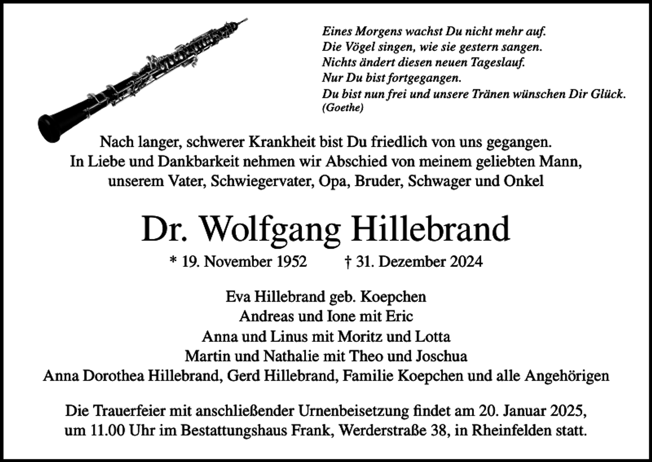 <p>Eines Morgens wachst Du nicht mehr auf.<br />Die Vögel singen, wie sie gestern sangen.<br />Nichts ändert diesen neuen Tageslauf.<br />Nur Du bist fortgegangen.<br />Du bist nun frei und unsere Tränen wünschen Dir Glück.<br />(Goethe)</p><p>Nach langer, schwerer Krankheit bist Du friedlich von uns gegangen.<br />In Liebe und Dankbarkeit nehmen wir Abschied von meinem geliebten Mann,<br />unserem Vater, Schwiegervater, Opa, Bruder, Schwager und Onkel</p><p>Dr. Wolfgang Hillebrand<br />* 19. November 1952</p><p>† 31. Dezember 2024</p><p>Eva Hillebrand geb. Koepchen<br />Andreas und Ione mit Eric<br />Anna und Linus mit Moritz und Lotta<br />Martin und Nathalie mit Theo und Joschua<br />Anna Dorothea Hillebrand, Gerd Hillebrand, Familie Koepchen und alle Angehörigen<br />Die Trauerfeier mit anschließender Urnenbeisetzung findet am 20. Januar 2025,<br />um 11.00 Uhr im Bestattungshaus Frank, Werderstraße 38, in Rheinfelden statt.</p>
