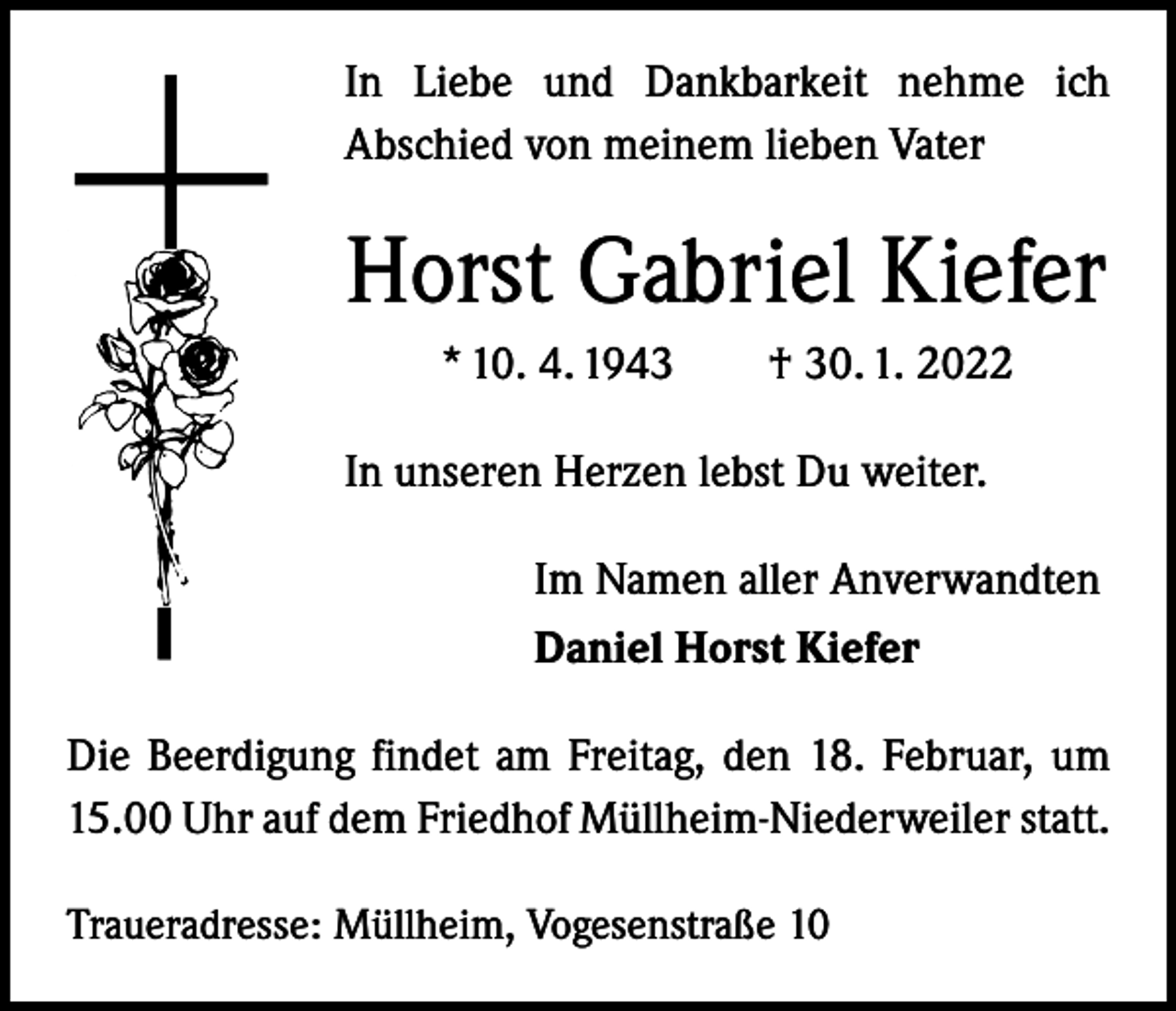 <p>In Liebe und Dankbarkeit nehme ich<br />­A bschied von meinem lieben Vater</p><p>Horst Gabriel Kiefer<br />* 10. 4. 1943 † 30. 1. 2022<br />In unseren Herzen lebst Du weiter.<br />Im Namen aller Anverwandten<br />Daniel Horst Kiefer<br />Die Beerdigung findet am Freitag, den 18. Februar, um<br />15.00 Uhr auf dem Friedhof Müllheim-Niederweiler statt.<br />Traueradresse: Müllheim, Vogesenstraße 10</p>