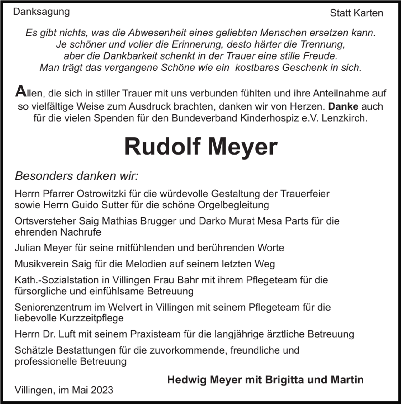 <p>Danksagung</p><p>Statt Karten</p><p>Es gibt nichts, was die Abwesenheit eines geliebten Menschen ersetzen kann.<br />Je schöner und voller die Erinnerung, desto härter die Trennung,<br />aber die Dankbarkeit schenkt in der Trauer eine stille Freude.<br />Man trägt das vergangene Schöne wie ein kostbares Geschenk in sich.</p><p>Allen, die sich in stiller Trauer mit uns verbunden fühlten und ihre Anteilnahme auf<br />so vielfältige Weise zum Ausdruck brachten, danken wir von Herzen. Danke auch<br />für die vielen Spenden für den Bundeverband Kinderhospiz e.V. Lenzkirch.</p><p>Rudolf Meyer<br />Besonders danken wir:<br />Herrn Pfarrer Ostrowitzki für die würdevolle Gestaltung der Trauerfeier<br />sowie Herrn Guido Sutter für die schöne Orgelbegleitung<br />Ortsversteher Saig Mathias Brugger und Darko Murat Mesa Parts für die<br />ehrenden Nachrufe<br />Julian Meyer für seine mitfühlenden und berührenden Worte<br />Musikverein Saig für die Melodien auf seinem letzten Weg<br />Kath.-Sozialstation in Villingen Frau Bahr mit ihrem Pflegeteam für die<br />fürsorgliche und einfühlsame Betreuung<br />Seniorenzentrum im Welvert in Villingen mit seinem Pflegeteam für die<br />liebevolle Kurzzeitpflege<br />Herrn Dr. Luft mit seinem Praxisteam für die langjährige ärztliche Betreuung<br />Schätzle Bestattungen für die zuvorkommende, freundliche und<br />professionelle Betreuung</p><p>Hedwig Meyer mit Brigitta und Martin<br />Villingen, im Mai 2023</p>