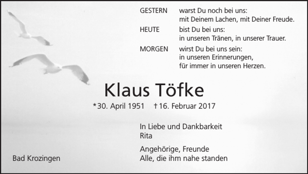 <p>GESTERN warst Du noch bei uns:<br />mit Deinem Lachen, mit Deiner Freude.<br />HEUTE bist Du bei uns:<br />in unseren Tränen, in unserer Trauer.<br />MORGEN wirst Du bei uns sein:<br />in unseren Erinnerungen,<br />für immer in unseren Herzen.</p><p>Klaus Töfke<br />* 30. April 1951</p><p>† 16. Februar 2017</p><p>In Liebe und Dankbarkeit<br />Rita<br />Bad Krozingen</p><p>Angehörige, Freunde<br />Alle, die ihm nahe standen</p>