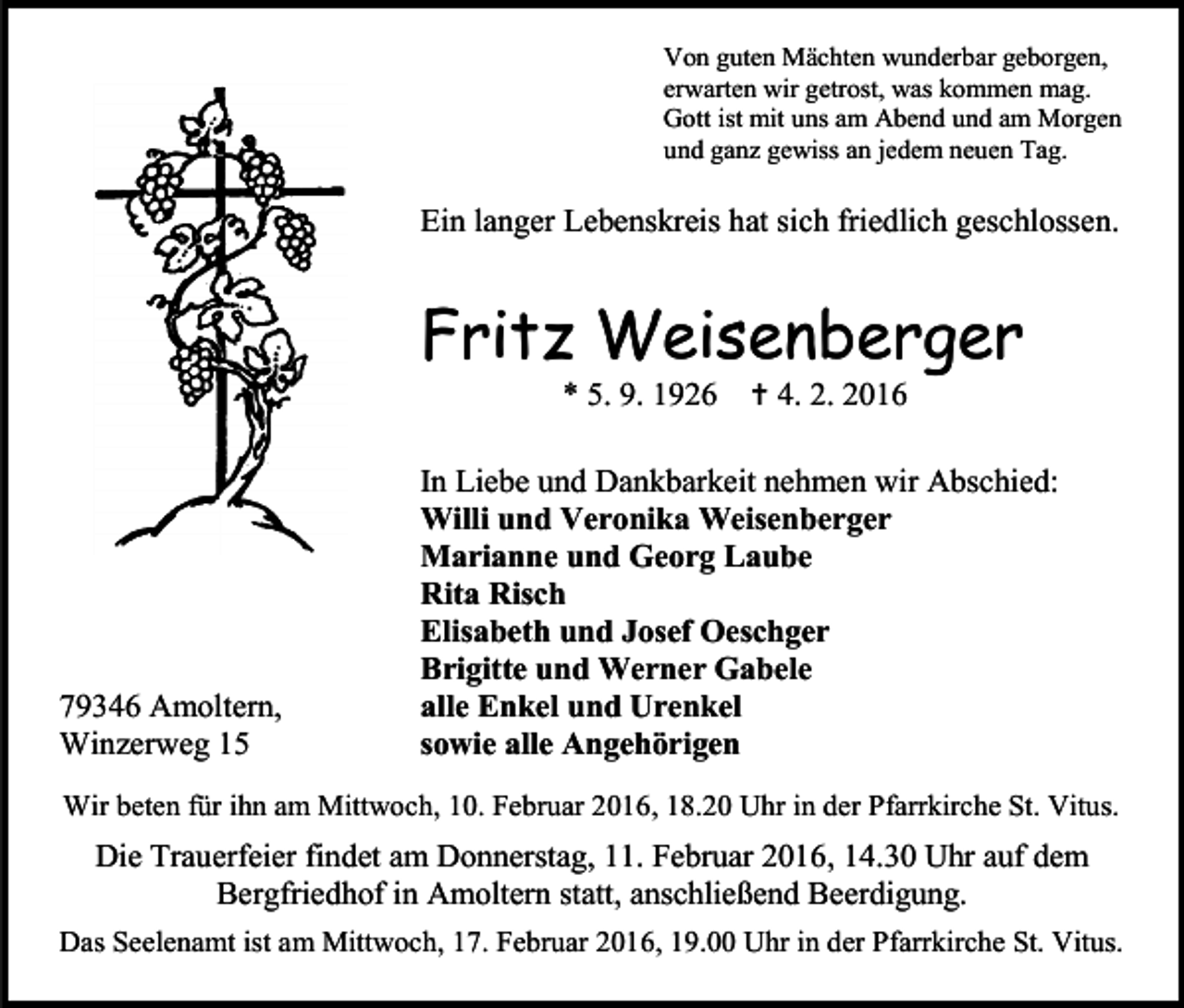 <p>Von guten Mächten wunderbar geborgen,<br />erwarten wir getrost, was kommen mag.<br />Gott ist mit uns am Abend und am Morgen<br />und ganz gewiss an jedem neuen Tag.</p><p>Ein langer Lebenskreis hat sich friedlich geschlossen.</p><p>Fritz Weisenberger<br />* 5. 9. 1926</p><p>79346 Amoltern,<br />Winzerweg 15</p><p> 4. 2. 2016</p><p>In Liebe und Dankbarkeit nehmen wir Abschied:<br />Willi und Veronika Weisenberger<br />Marianne und Georg Laube<br />Rita Risch<br />Elisabeth und Josef Oeschger<br />Brigitte und Werner Gabele<br />alle Enkel und Urenkel<br />sowie alle Angehörigen</p><p>Wir beten für ihn am Mittwoch, 10. Februar 2016, 18.20 Uhr in der Pfarrkirche St. Vitus.</p><p>Die Trauerfeier findet am Donnerstag, 11. Februar 2016, 14.30 Uhr auf dem<br />Bergfriedhof in Amoltern statt, anschließend Beerdigung.<br />Das Seelenamt ist am Mittwoch, 17. Februar 2016, 19.00 Uhr in der Pfarrkirche St. Vitus.</p>