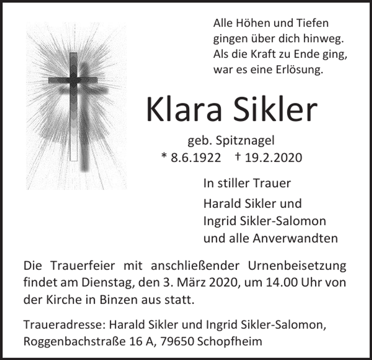 <p>Alle Höhen und Tiefen<br />gingen über dich hinweg.<br />Als die Kraft zu Ende ging,<br />war es eine Erlösung.</p><p>Klara Sikler<br />geb. Spitznagel<br />* 8.6.1922 † 19.2.2020<br />In stiller Trauer<br />Harald Sikler und<br />Ingrid Sikler-Salomon<br />und alle Anverwandten<br />Die Trauerfeier mit anschließender Urnenbeisetzung<br />findet am Dienstag, den 3. März 2020, um 14.00 Uhr von<br />der Kirche in Binzen aus statt.<br />Traueradresse: Harald Sikler und Ingrid Sikler-Salomon,<br />Roggenbachstraße 16 A, 79650 Schopfheim</p>