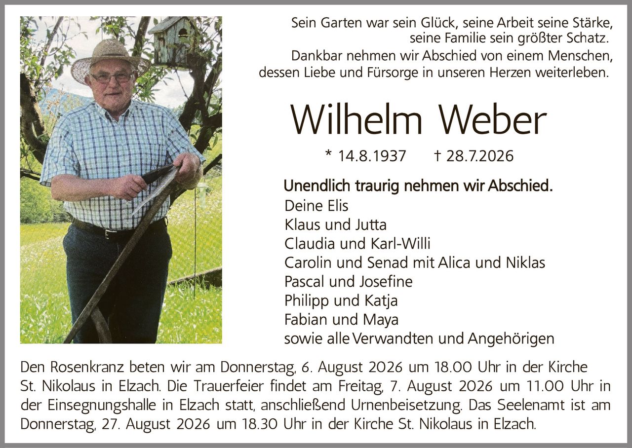 <p>Sein Garten war sein Glück, seine Arbeit seine Stärke, seine Familie sein größter Schatz. Dankbar nehmen wir Abschied von einem Menschen, dessen Liebe und Fürsorge in unseren Herzen weiterleben.</p>

<p><strong>Wilhelm Weber</strong><br>* 14.8.1937 † 28.7.2026</p>

<p>Unendlich traurig nehmen wir Abschied.<br>Deine Elis<br>Klaus und Jutta<br>Claudia und Karl-Willi<br>Carolin und Senad mit Alica und Niklas<br>Pascal und Josefine<br>Philipp und Katja<br>Fabian und Maya<br>sowie alle Verwandten und Angehörigen</p>

<p>Den Rosenkranz beten wir am Donnerstag, 6. August 2026 um 18.00 Uhr in der Kirche St. Nikolaus in Elzach. Die Trauerfeier findet am Freitag, 7. August 2026 um 11.00 Uhr in der Einsegnungshalle in Elzach statt, anschließend Urnenbeisetzung. Das Seelenamt ist am Donnerstag, 27. August 2026 um 18.30 Uhr in der Kirche St. Nikolaus in Elzach.</p>