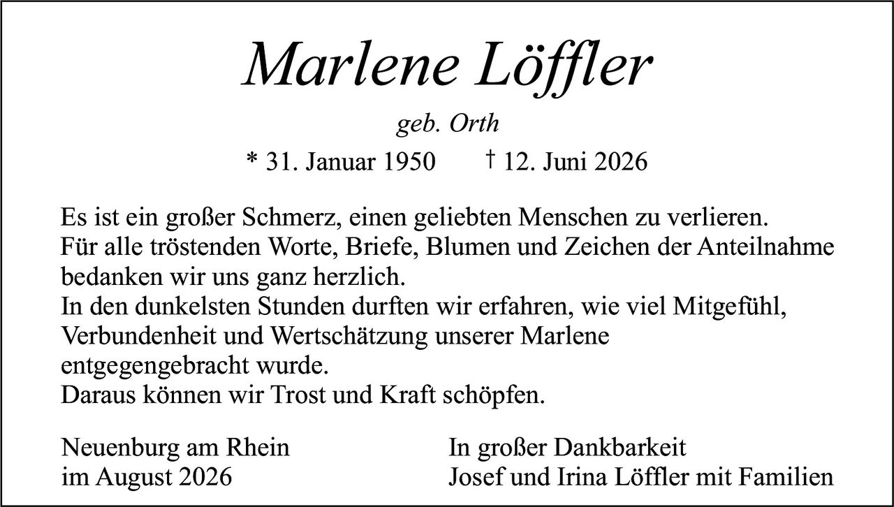 <p>Marlene Löffler<br>geb. Orth</p><p>* 31. Januar 1950     † 12. Juni 2026</p><p>Es ist ein großer Schmerz, einen geliebten Menschen zu verlieren. Für alle tröstenden Worte, Briefe, Blumen und Zeichen der Anteilnahme bedanken wir uns ganz herzlich.</p><p>In den dunkelsten Stunden durften wir erfahren, wie viel Mitgefühl, Verbundenheit und Wertschätzung unserer Marlene entgegengebracht wurde.</p><p>Daraus können wir Trost und Kraft schöpfen.</p><p>Neuenburg am Rhein                    In großer Dankbarkeit<br>im August 2026                          Josef und Irina Löffler mit Familien</p>