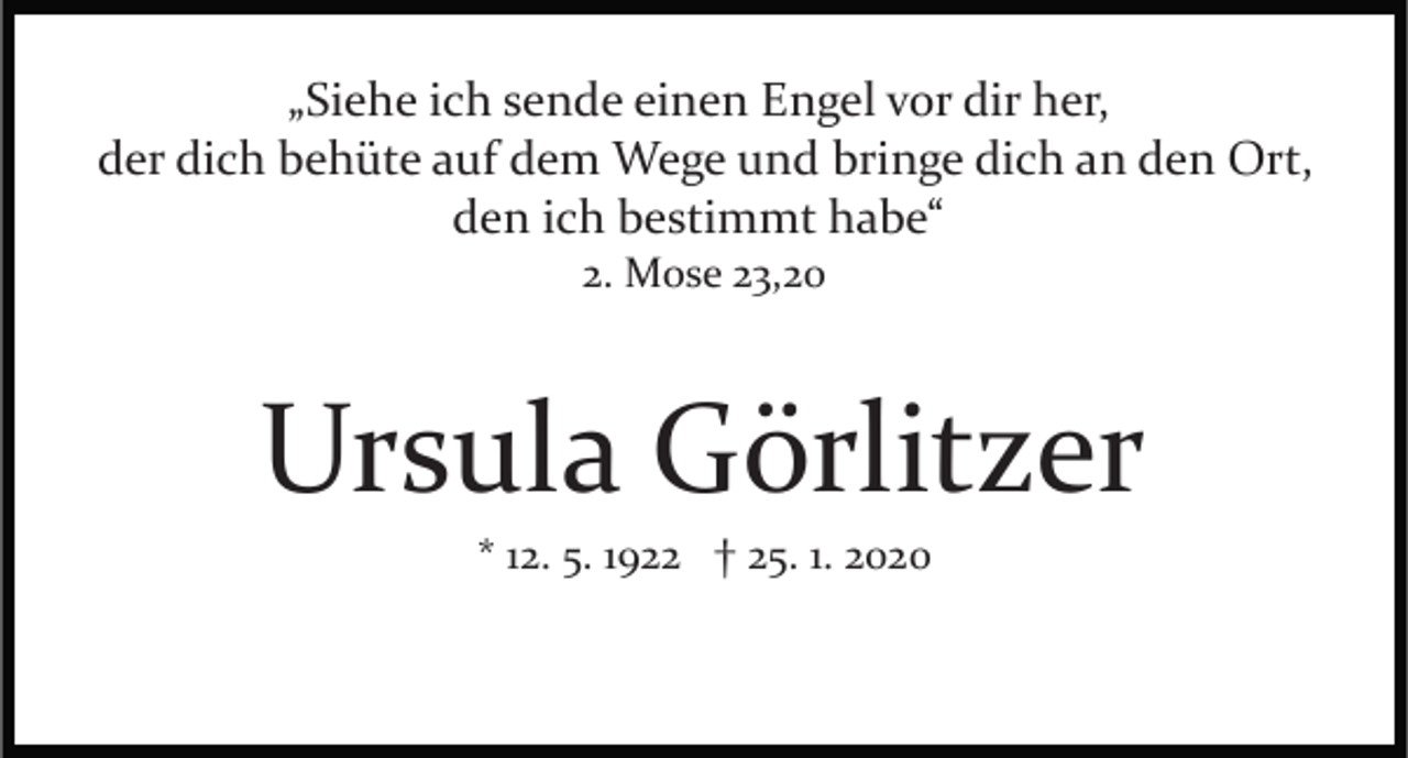 <p>„Siehe ich sende einen Engel vor dir her,<br />der dich behüte auf dem Wege und bringe dich an den Ort,<br />den ich bestimmt habe“<br />2. Mose 23,20</p><p>Ursula Görlitzer<br />* 12. 5. 1922 † 25. 1. 2020</p>