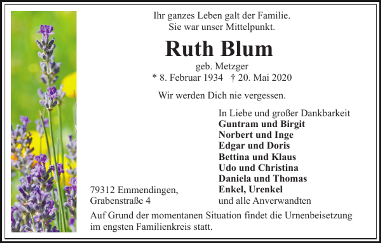 <p>Ihr ganzes Leben galt der Familie.<br />Sie war unser Mittelpunkt.</p><p>Ruth Blum</p><p>geb. Metzger<br />* 8. Februar 1934 † 20. Mai 2020<br />Wir werden Dich nie vergessen.</p><p>79312 Emmendingen,<br />Grabenstraße 4</p><p>In Liebe und großer Dankbarkeit<br />Guntram und Birgit<br />Norbert und Inge<br />Edgar und Doris<br />Bettina und Klaus<br />Udo und Christina<br />Daniela und Thomas<br />Enkel, Urenkel<br />und alle Anverwandten</p><p>Auf Grund der momentanen Situation findet die Urnenbeisetzung<br />im engsten Familienkreis statt.</p>