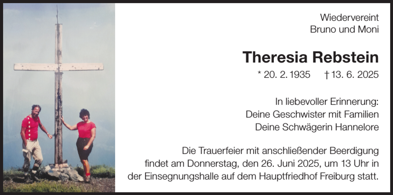 <p>Wiedervereint<br />Bruno und Moni</p><p>Theresia Rebstein<br />* 20. 2. 1935</p><p>† 13. 6. 2025</p><p>In liebevoller Erinnerung:<br />Deine Geschwister mit Familien<br />Deine Schwägerin Hannelore<br />Die Trauerfeier mit anschließender Beerdigung<br />findet am Donnerstag, den 26. Juni 2025, um 13 Uhr in<br />der Einsegnungshalle auf dem Hauptfriedhof Freiburg statt.</p>