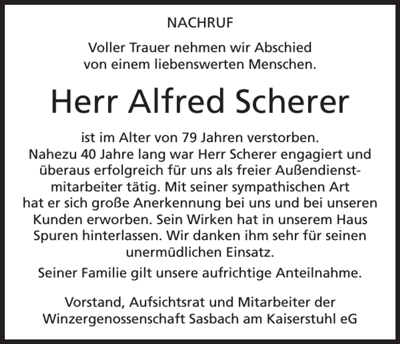 <p>NACHRUF<br />Voller Trauer nehmen wir Abschied<br />von einem liebenswerten Menschen.</p><p>Herr Alfred Scherer<br />ist im Alter von 79 Jahren verstorben.<br />Nahezu 40 Jahre lang war Herr Scherer engagiert und<br />überaus erfolgreich für uns als freier Außendienstmitarbeiter tätig. Mit seiner sympathischen Art<br />hat er sich große Anerkennung bei uns und bei unseren<br />Kunden erworben. Sein Wirken hat in unserem Haus<br />Spuren hinterlassen. Wir danken ihm sehr für seinen<br />unermüdlichen Einsatz.<br />Seiner Familie gilt unsere aufrichtige Anteilnahme.<br />Vorstand, Aufsichtsrat und Mitarbeiter der<br />Winzergenossenschaft Sasbach am Kaiserstuhl eG</p>