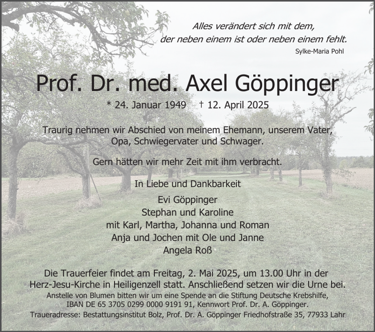 <p>Alles verändert sich mit dem,<br />der neben einem ist oder neben einem fehlt.<br />Sylke-Maria Pohl</p><p>Prof. Dr. med. Axel Göppinger<br />* 24. Januar 1949</p><p>† 12. April 2025</p><p>Traurig nehmen wir Abschied von meinem Ehemann, unserem Vater,<br />Opa, Schwiegervater und Schwager.<br />Gern hätten wir mehr Zeit mit ihm verbracht.<br />In Liebe und Dankbarkeit</p><p>Evi Göppinger<br />Stephan und Karoline<br />mit Karl, Martha, Johanna und Roman<br />Anja und Jochen mit Ole und Janne<br />Angela Roß<br />Die Trauerfeier findet am Freitag, 2. Mai 2025, um 13.00 Uhr in der<br />Herz-Jesu-Kirche in Heiligenzell statt. Anschließend setzen wir die Urne bei.<br />Anstelle von Blumen bitten wir um eine Spende an die Stiftung Deutsche Krebshilfe,<br />IBAN DE 65 3705 0299 0000 91, Kennwort Prof. Dr. A. Göppinger.<br />Traueradresse: Bestattungsinstitut Bolz, Prof. Dr. A. Göppinger Friedhofstraße 35, 77933 Lahr</p>