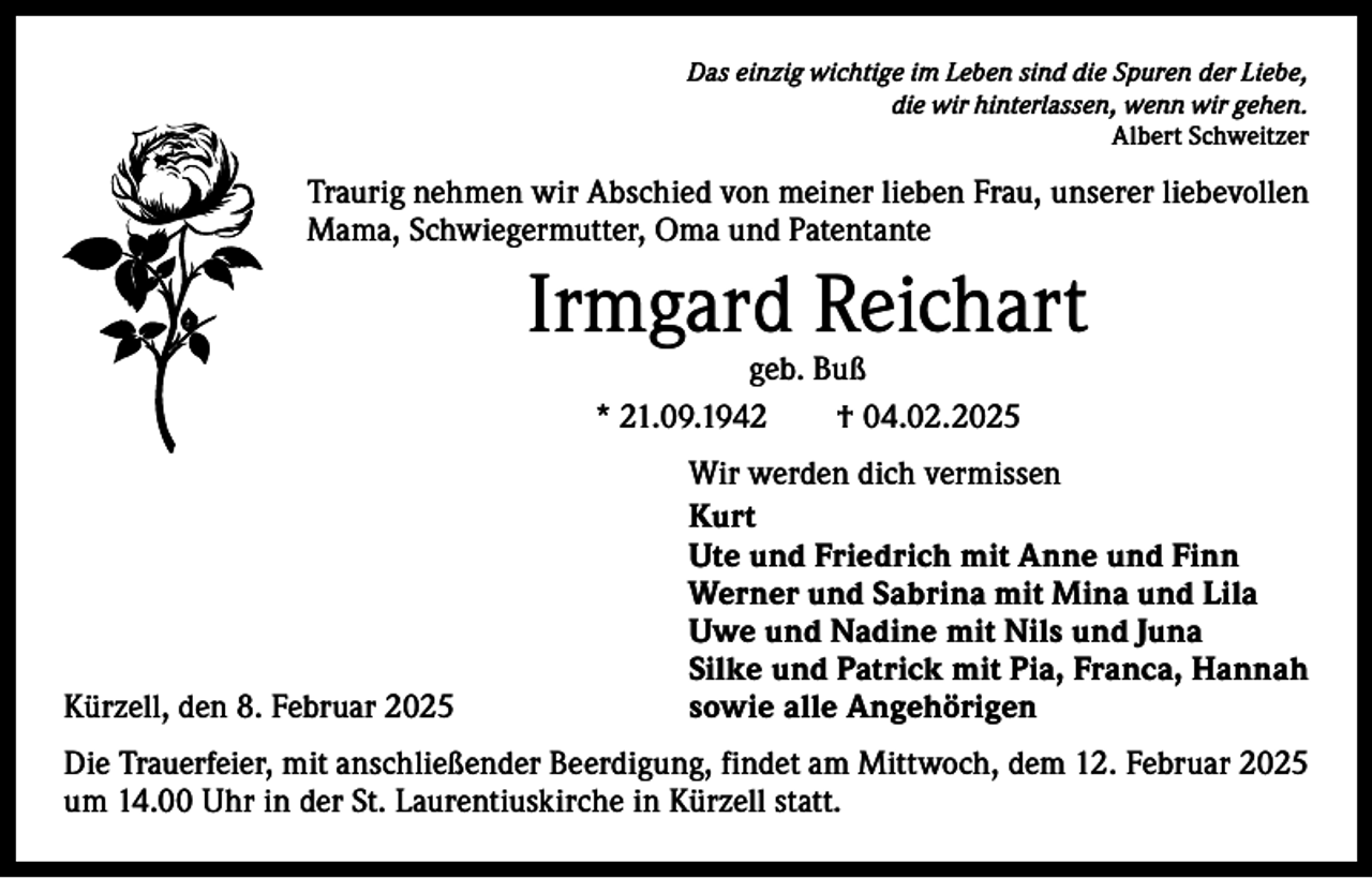 <p>Das einzig wichtige im Leben sind die Spuren der Liebe,<br />die wir hinterlassen, wenn wir gehen.<br />Albert Schweitzer</p><p>Traurig nehmen wir Abschied von meiner lieben Frau, unserer liebevollen<br />Mama, Schwiegermutter, Oma und Patentante</p><p>Irmgard Reichart<br />geb. Buß<br />* 21.09.1942 † 04.02.2025</p><p>Wir werden dich vermissen<br />Kurt</p><p>Ute und Friedrich mit Anne und Finn</p><p>Werner und Sabrina mit Mina und Lila</p><p>Uwe und Nadine mit Nils und Juna</p><p>Silke und Patrick mit Pia, Franca, Hannah<br />Kürzell, den 8. Februar 2025<br />sowie alle Angehörigen<br />Die Trauerfeier, mit anschließender Beerdigung, findet am Mittwoch, dem 12. Februar 2025<br />um 14.00 Uhr in der St. Laurentiuskirche in Kürzell statt.</p>
