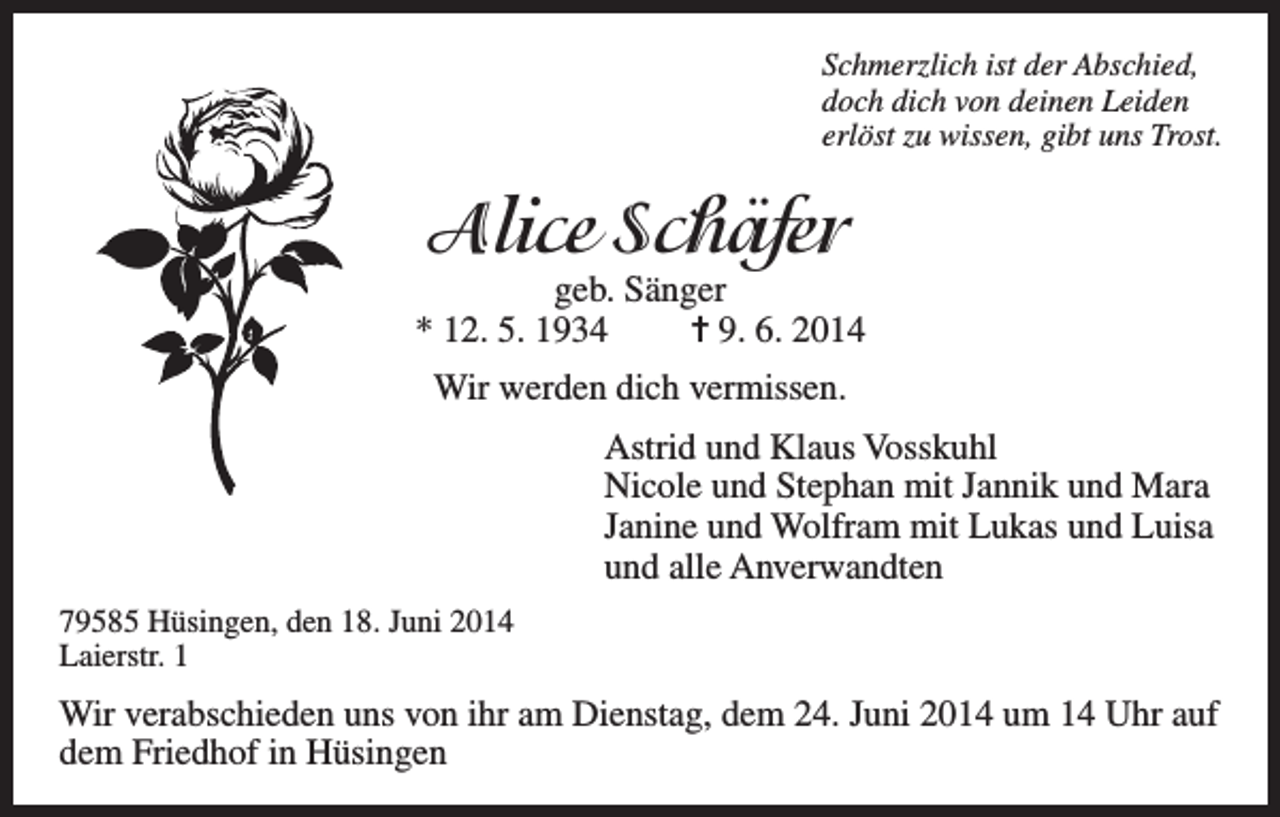 <p>Schmerzlich ist der Abschied,<br />doch dich von deinen Leiden<br />erlöst zu wissen, gibt uns Trost.</p><p>Alice Schäfer</p><p>geb. Sänger<br />* 12. 5. 1934<br />= 9. 6. 2014<br />Wir werden dich vermissen.<br />Astrid und Klaus Vosskuhl<br />Nicole und Stephan mit Jannik und Mara<br />Janine und Wolfram mit Lukas und Luisa<br />und alle Anverwandten<br />79585 Hüsingen, den 18. Juni 2014<br />Laierstr. 1</p><p>Wir verabschieden uns von ihr am Dienstag, dem 24. Juni 2014 um 14 Uhr auf<br />dem Friedhof in Hüsingen</p>