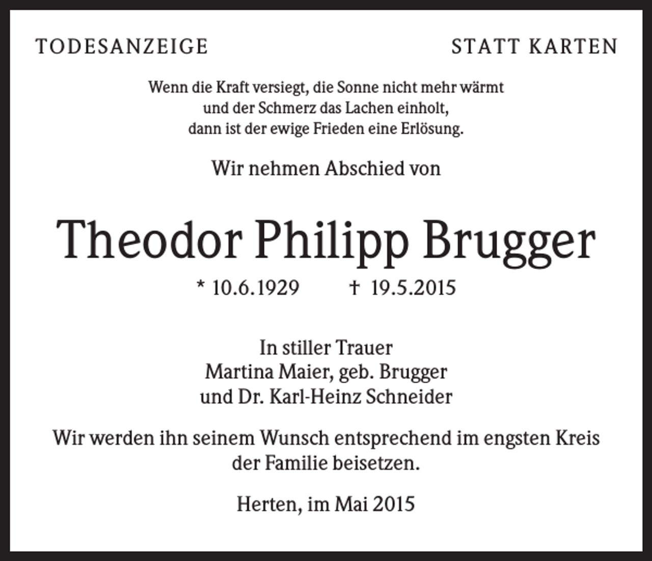 <p>T O D ES A NZ EIG E</p><p>S T A T T K A R T EN</p><p>Wenn die Kraft versiegt, die Sonne nicht mehr wärmt<br />und der Schmerz das Lachen einholt,<br />dann ist der ewige Frieden eine Erlösung.</p><p>Wir nehmen Abschied von</p><p>Theodor Philipp Brugger<br />* 10.6.1929</p><p>† 19.5.2015</p><p>In stiller Trauer<br />Martina Maier, geb. Brugger<br />und Dr. Karl-Heinz Schneider<br />Wir werden ihn seinem Wunsch entsprechend im engsten Kreis<br />der Familie beisetzen.<br />Herten, im Mai 2015</p>
