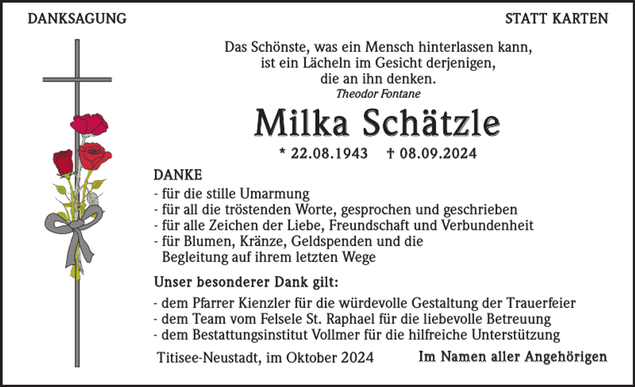 <p>DANKSAGUNG</p><p>STATT KARTEN</p><p>Das Schönste, was ein Mensch hinterlassen kann,<br />ist ein Lächeln im Gesicht derjenigen,<br />die an ihn denken.<br />Theodor Fontane</p><p>Milka Schätzle<br />* 22.08.1943</p><p>† 08.09.2024</p><p>DANKE<br />- für die stille Umarmung<br />- für all die tröstenden Worte, gesprochen und geschrieben<br />- für alle Zeichen der Liebe, Freundschaft und Verbundenheit<br />- für Blumen, Kränze, Geldspenden und die<br />Begleitung auf ihrem letzten Wege<br />Unser besonderer Dank gilt:<br />- dem Pfarrer Kienzler für die würdevolle Gestaltung der Trauerfeier<br />- dem Team vom Felsele St. Raphael für die liebevolle Betreuung<br />- dem Bestattungsinstitut Vollmer für die hilfreiche Unterstützung<br />Im Namen aller Angehörigen<br />Titisee-Neustadt, im Oktober 2024</p>