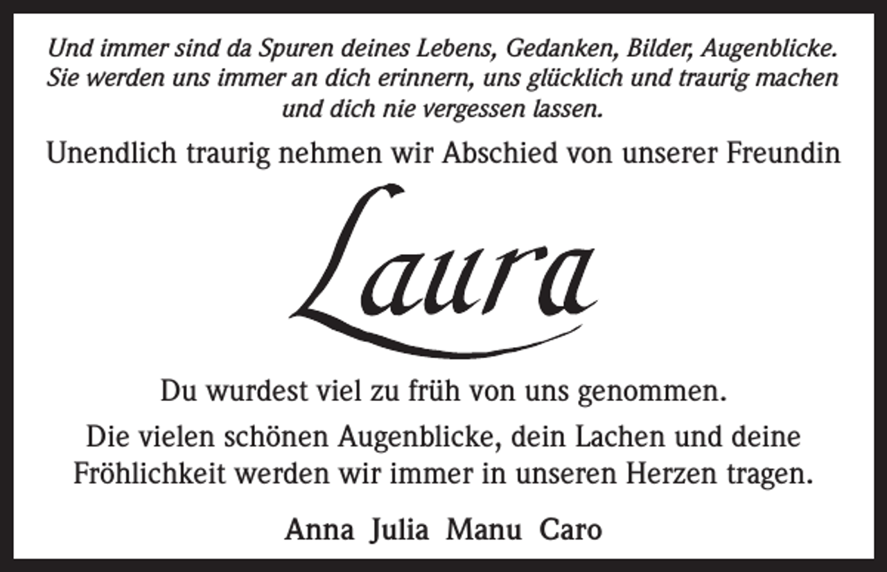 <p>Und immer sind da Spuren deines Lebens, Gedanken, Bilder, Augenblicke.<br />Sie werden uns immer an dich erinnern, uns glücklich und traurig machen<br />und dich nie vergessen lassen.</p><p>Unendlich traurig nehmen wir Abschied von unserer Freundin</p><p>Du wurdest viel zu früh von uns genommen.<br />Die vielen schönen Augenblicke, dein Lachen und deine<br />Fröhlichkeit werden wir immer in unseren Herzen tragen.<br />Anna Julia Manu Caro</p>