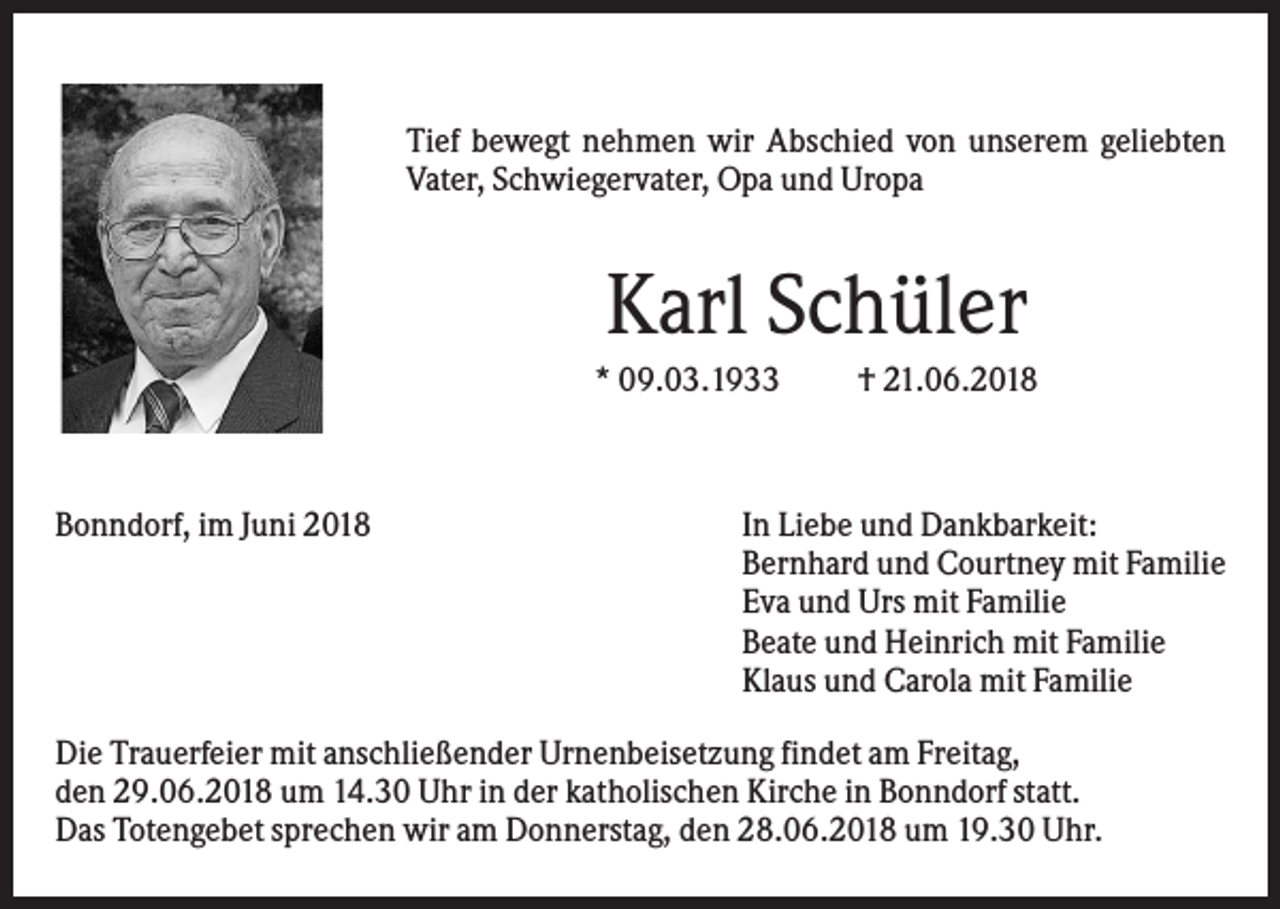 <p>Tief bewegt nehmen wir Abschied von unserem geliebten<br />Vater, Schwiegervater, Opa und Uropa</p><p>Karl Schüler<br />* 09.03.1933</p><p>Bonndorf, im Juni 2018</p><p>† 21.06.2018</p><p>In Liebe und Dankbarkeit:<br />Bernhard und Courtney mit Familie<br />Eva und Urs mit Familie<br />Beate und Heinrich mit Familie<br />Klaus und Carola mit Familie</p><p>Die Trauerfeier mit anschließender Urnenbeisetzung findet am Freitag,<br />den 29.06.2018 um 14.30 Uhr in der katholischen Kirche in Bonndorf statt.<br />Das Totengebet sprechen wir am Donnerstag, den 28.06.2018 um 19.30 Uhr.</p>