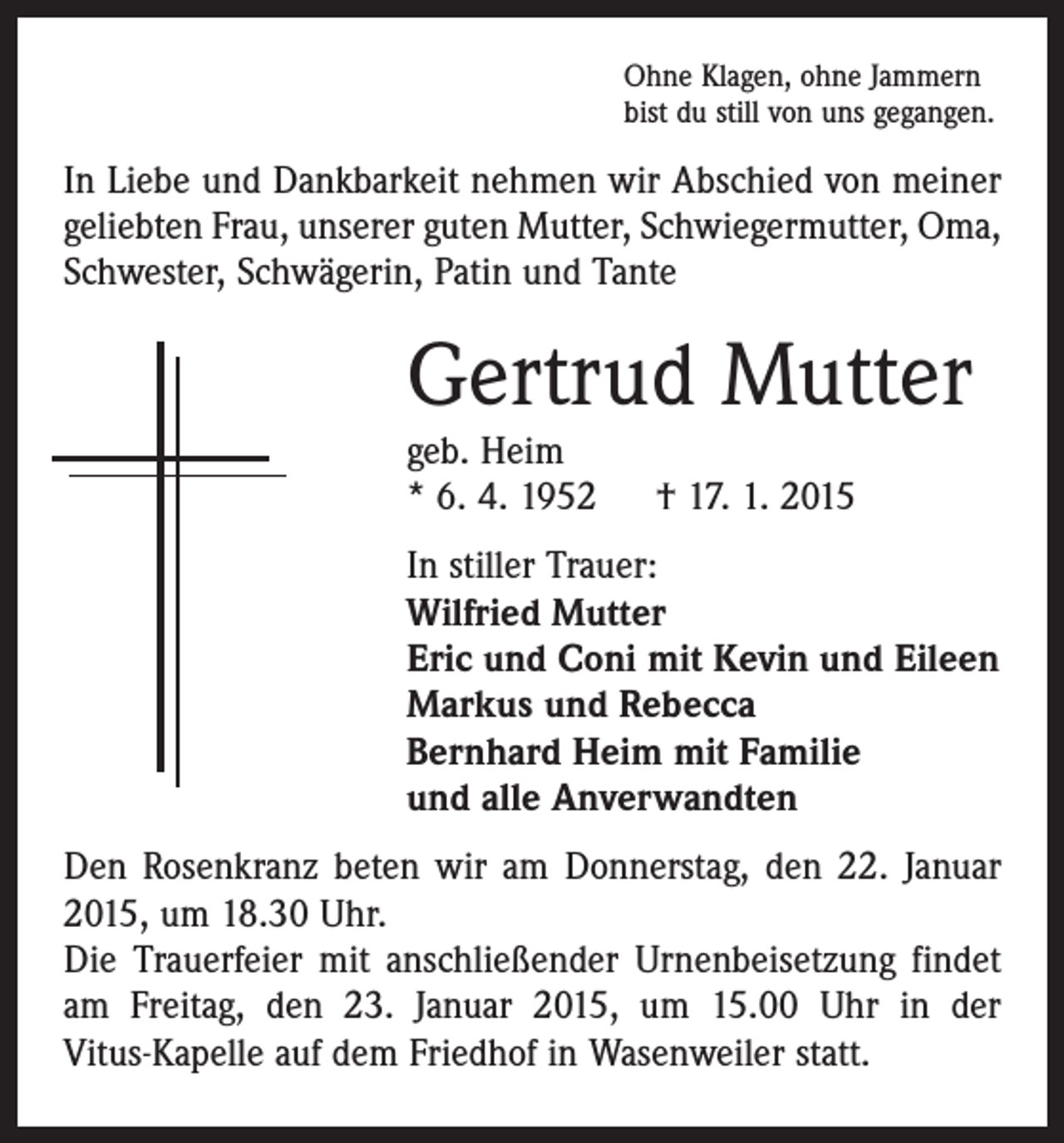 <p>Ohne Klagen, ohne Jammern<br />bist du still von uns gegangen.</p><p>In Liebe und Dankbarkeit nehmen wir Abschied von ­meiner<br />geliebten Frau, unserer guten Mutter, Schwiegermutter, Oma,<br />Schwester, Schwägerin, Patin und Tante</p><p>Gertrud Mutter<br />geb. Heim<br />* 6. 4. 1952 † 17. 1. 2015</p><p>In stiller Trauer:<br />Wilfried Mutter<br />Eric und Coni mit Kevin und Eileen<br />Markus und Rebecca<br />Bernhard Heim mit Familie<br />und alle Anverwandten<br />Den Rosenkranz beten wir am Donnerstag, den 22. Januar<br />2015, um 18.30 Uhr.<br />Die Trauerfeier mit anschließender Urnenbeisetzung ­findet<br />am Freitag, den 23. Januar 2015, um 15.00 Uhr in der<br />Vitus-Kapelle auf dem Friedhof in Wasenweiler statt.</p>