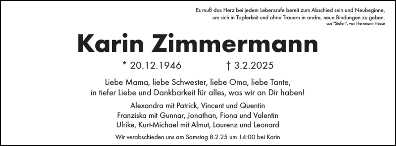 <p>Es muß das Herz bei jedem Lebensrufe bereit zum Abschied sein und Neubeginne,<br />um sich in Tapferkeit und ohne Trauern in andre, neue Bindungen zu geben.<br />aus "Stufen", von Herrmann Hesse</p><p>Karin Zimmermann<br />* 20.12.1946</p><p>† 3.2.2025</p><p>Liebe Mama, liebe Schwester, liebe Oma, liebe Tante,<br />in tiefer Liebe und Dankbarkeit für alles, was wir an Dir haben!<br />Alexandra mit Patrick, Vincent und Quentin<br />Franziska mit Gunnar, Jonathan, Fiona und Valentin<br />Ulrike, Kurt-Michael mit Almut, Laurenz und Leonard<br />Wir verabschieden uns am Samstag 8.2.25 um 14:00 bei Karin</p>