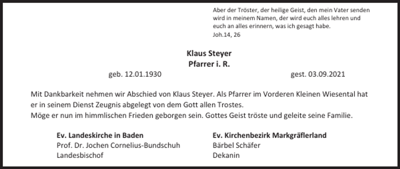 <p>Aber der Tröster, der heilige Geist, den mein Vater senden<br />wird in meinem Namen, der wird euch alles lehren und<br />euch an alles erinnern, was ich gesagt habe.<br />Joh.14, 26</p><p>Klaus Steyer<br />Pfarrer i. R.<br />geb. 12.01.1930</p><p>gest. 03.09.2021</p><p>Mit Dankbarkeit nehmen wir Abschied von Klaus Steyer. Als Pfarrer im Vorderen Kleinen Wiesental hat<br />er in seinem Dienst Zeugnis abgelegt von dem Gott allen Trostes.<br />Möge er nun im himmlischen Frieden geborgen sein. Gottes Geist tröste und geleite seine Familie.<br />Ev. Landeskirche in Baden<br />Prof. Dr. Jochen Cornelius-Bundschuh<br />Landesbischof</p><p>Ev. Kirchenbezirk Markgräflerland<br />Bärbel Schäfer<br />Dekanin</p>