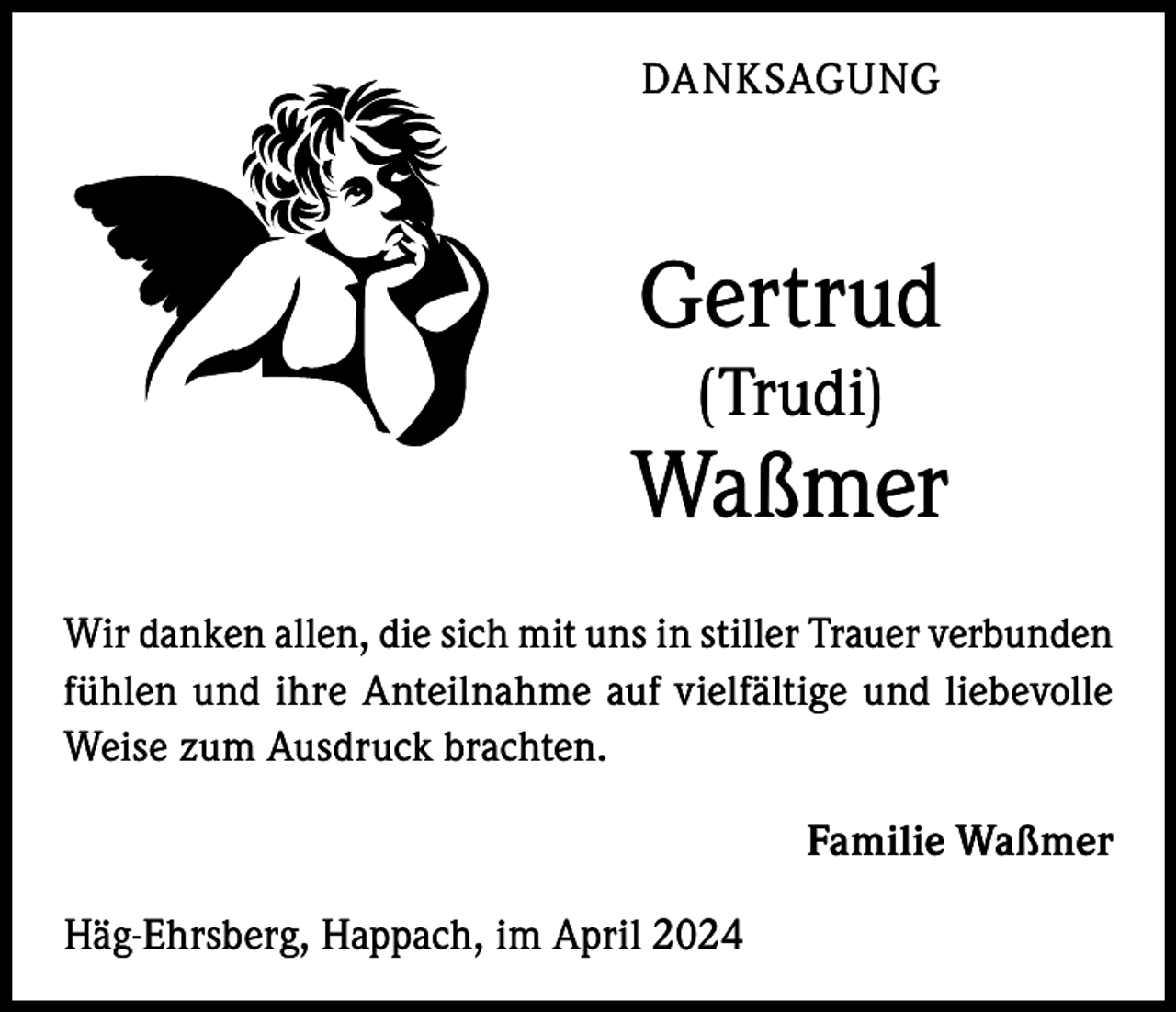 <p>DANKSAGUNG</p><p>Gertrud<br />(Trudi)</p><p>Waßmer<br />Wir danken allen, die sich mit uns in stiller Trauer verbunden<br />fühlen und ihre Anteilnahme auf vielfältige und liebevolle<br />Weise zum Ausdruck brachten.<br />Familie Waßmer<br />Häg-Ehrsberg, Happach, im April 2024</p>