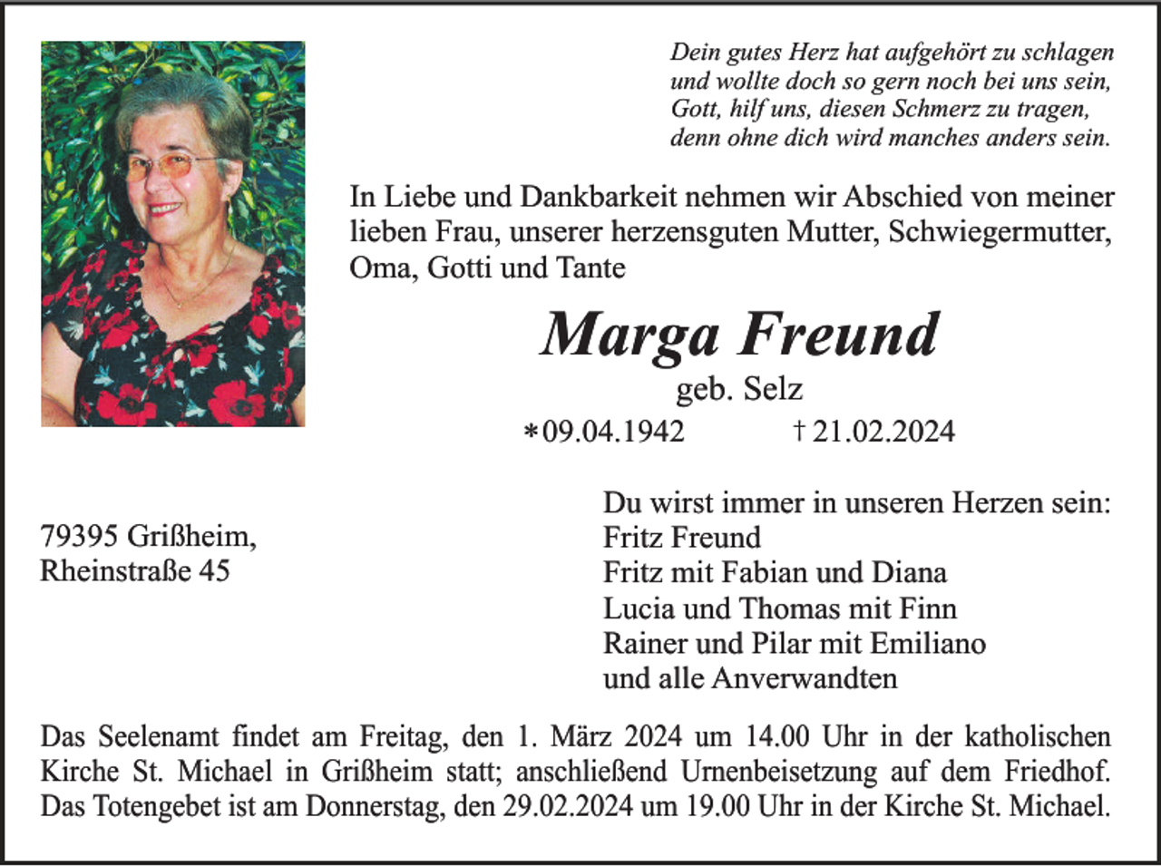 <p>Dein gutes Herz hat aufgehört zu schlagen<br />und wollte doch so gern noch bei uns sein,<br />Gott, hilf uns, diesen Schmerz zu tragen,<br />denn ohne dich wird manches anders sein.</p><p>In Liebe und Dankbarkeit nehmen wir Abschied von meiner<br />lieben Frau, unserer herzensguten Mutter, Schwiegermutter,<br />Oma, Gotti und Tante</p><p>Marga Freund<br />geb. Selz<br />* 09.04.1942<br />79395 Grißheim,<br />Rheinstraße 45</p><p>† 21.02.2024</p><p>Du wirst immer in unseren Herzen sein:<br />Fritz Freund<br />Fritz mit Fabian und Diana<br />Lucia und Thomas mit Finn<br />Rainer und Pilar mit Emiliano<br />und alle Anverwandten</p><p>Das Seelenamt findet am Freitag, den 1. März 2024 um 14.00 Uhr in der katholischen<br />Kirche St. Michael in Grißheim statt; anschließend Urnenbeisetzung auf dem Friedhof.<br />Das Totengebet ist am Donnerstag, den 29.02.2024 um 19.00 Uhr in der Kirche St. Michael.</p>