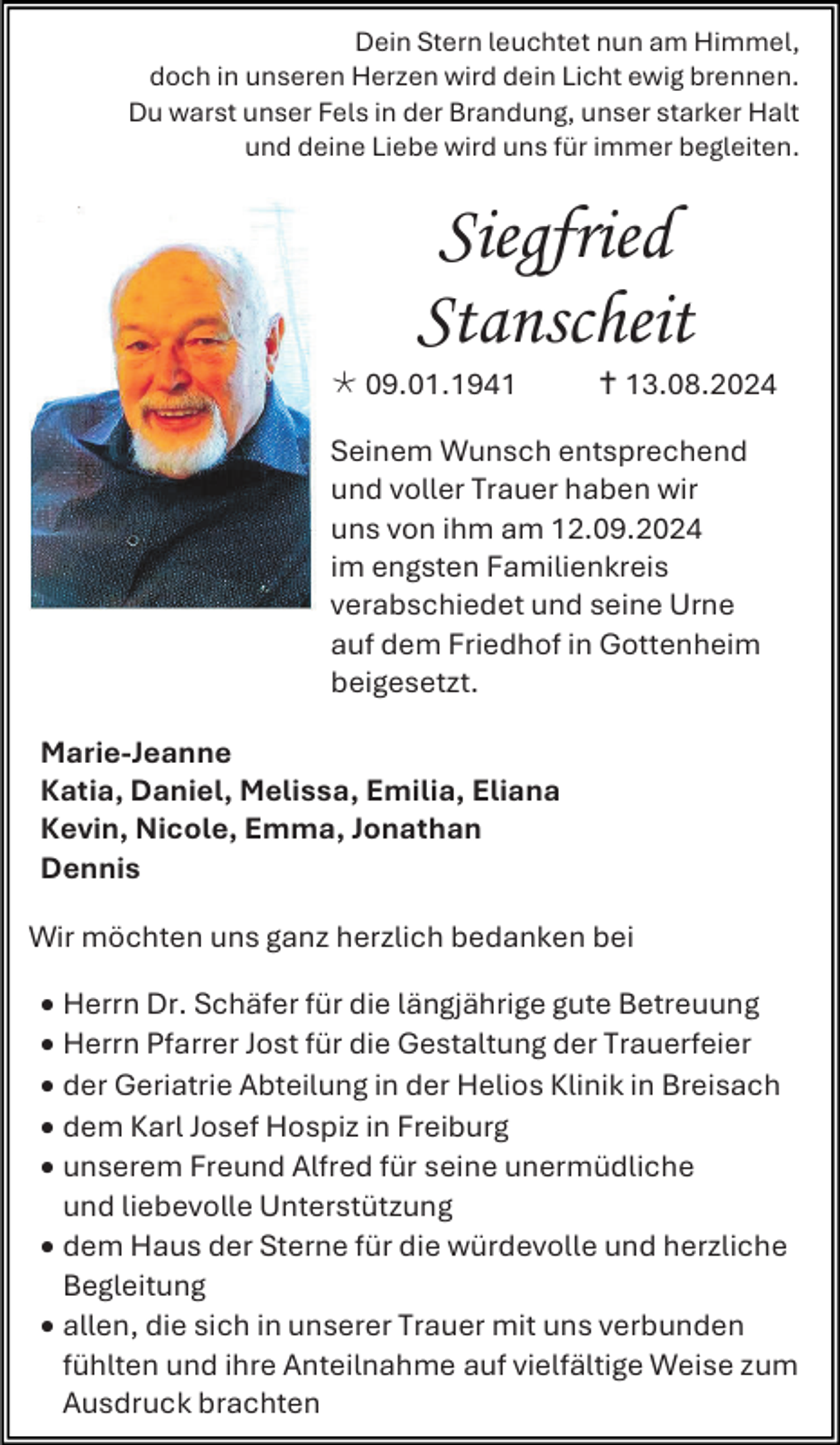 <p>Dein Stern leuchtet nun am Himmel,<br />doch in unseren Herzen wird dein Licht ewig brennen.<br />Du warst unser Fels in der Brandung, unser starker Halt<br />und deine Liebe wird uns für immer begleiten.</p>
<p>Siegfried<br />Stanscheit<br /><span>* </span>09.01.1941</p>
<p><span>†</span> 13.08.2024</p>
<p>Seinem Wunsch entsprechend<br />und voller Trauer haben wir<br />uns von ihm am 12.09.2024<br />im engsten Familienkreis<br />verabschiedet und seine Urne<br />auf dem Friedhof in Gottenheim<br />beigesetzt.<br />Marie-Jeanne<br />Katia, Daniel, Melissa, Emilia, Eliana<br />Kevin, Nicole, Emma, Jonathan<br />Dennis<br />Wir möchten uns ganz herzlich bedanken bei<br />• Herrn Dr. Schäfer für die längjährige gute Betreuung<br />• Herrn Pfarrer Jost für die Gestaltung der Trauerfeier<br />• der Geriatrie Abteilung in der Helios Klinik in Breisach<br />• dem Karl Josef Hospiz in Freiburg<br />• unserem Freund Alfred für seine unermüdliche<br />und liebevolle Unterstützung<br />• dem Haus der Sterne für die würdevolle und herzliche<br />Begleitung<br />• allen, die sich in unserer Trauer mit uns verbunden<br />fühlten und ihre Anteilnahme auf vielfältige Weise zum<br />Ausdruck brachten</p>