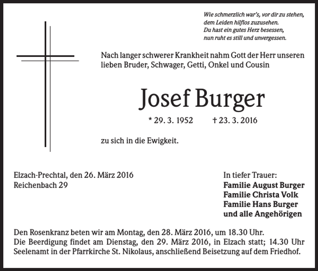 <p>Wie schmerzlich war’s, vor dir zu stehen,<br />dem Leiden hilflos zuzusehen.<br />Du hast ein gutes Herz besessen,<br />nun ruht es still und unvergessen.</p><p>Nach langer schwerer Krankheit nahm Gott der Herr unseren<br />lieben Bruder, Schwager, Getti, Onkel und Cousin</p><p>Josef Burger<br />* 29. 3. 1952</p><p>† 23. 3. 2016</p><p>zu sich in die Ewigkeit.</p><p>Elzach-Prechtal, den 26. März 2016<br />Reichenbach 29</p><p>In tiefer Trauer:<br />Familie August Burger<br />Familie Christa Volk<br />Familie Hans Burger<br />und alle Angehörigen</p><p>Den Rosenkranz beten wir am Montag, den 28. März 2016, um 18.30 Uhr.<br />Die Beerdigung findet am Dienstag, den 29. März 2016, in Elzach statt; 14.30 Uhr<br />Seelenamt in der Pfarrkirche St. Nikolaus, anschließend Beisetzung auf dem Friedhof.</p>