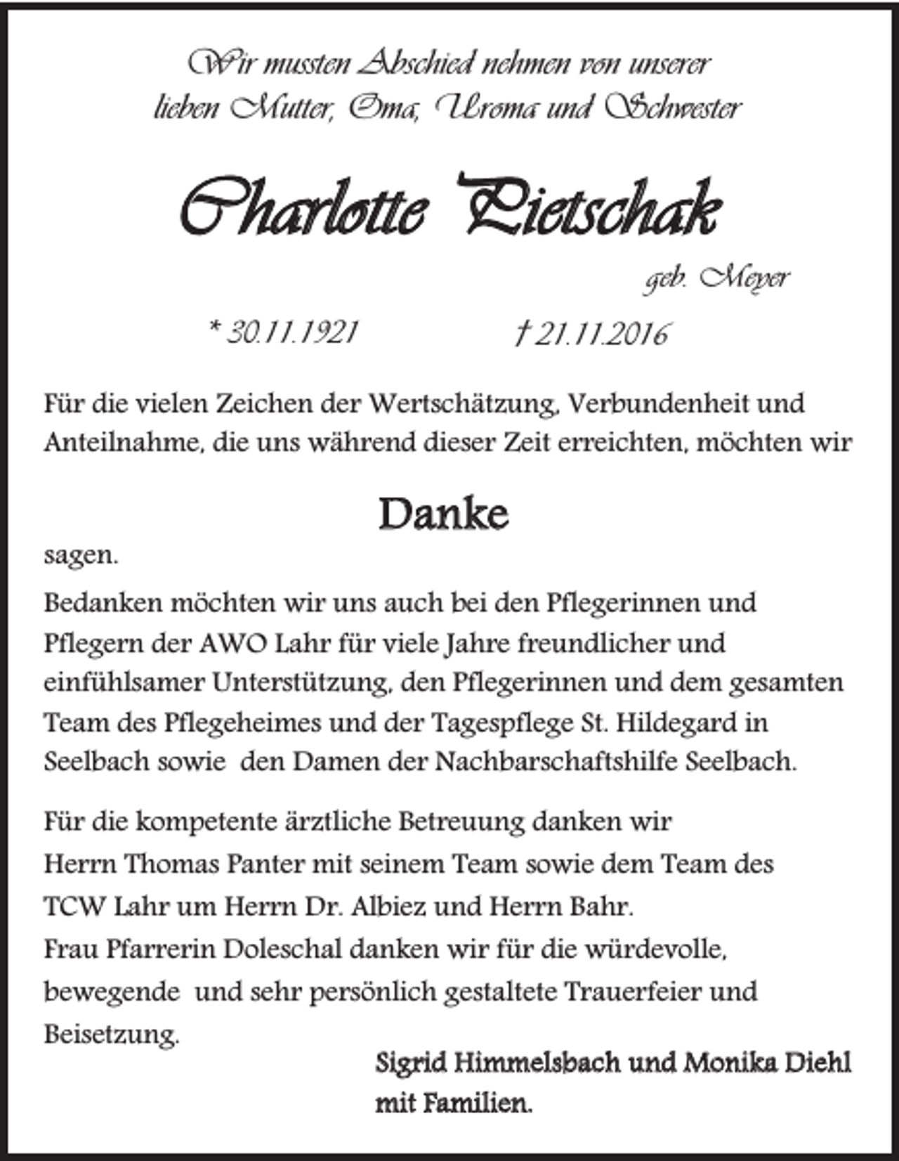<p>Wir mussten Abschied nehmen von unserer<br />lieben Mutter, Oma, Uroma und Schwester</p><p>Charlotte Pietschak<br />geb. Meyer<br />* 30.11.1921</p><p>† 21.11.2016</p><p>Für die vielen Zeichen der Wertschätzung, Verbundenheit und<br />Anteilnahme, die uns während dieser Zeit erreichten, möchten wir<br />sagen.</p><p>Danke</p><p>Bedanken möchten wir uns auch bei den Pflegerinnen und<br />Pflegern der AWO Lahr für viele Jahre freundlicher und<br />einfühlsamer Unterstützung, den Pflegerinnen und dem gesamten<br />Team des Pflegeheimes und der Tagespflege St. Hildegard in<br />Seelbach sowie den Damen der Nachbarschaftshilfe Seelbach.<br />Für die kompetente ärztliche Betreuung danken wir<br />Herrn Thomas Panter mit seinem Team sowie dem Team des<br />TCW Lahr um Herrn Dr. Albiez und Herrn Bahr.<br />Frau Pfarrerin Doleschal danken wir für die würdevolle,<br />bewegende und sehr persönlich gestaltete Trauerfeier und<br />Beisetzung.<br />Sigrid Himmelsbach und Monika Diehl<br />mit Familien.</p>