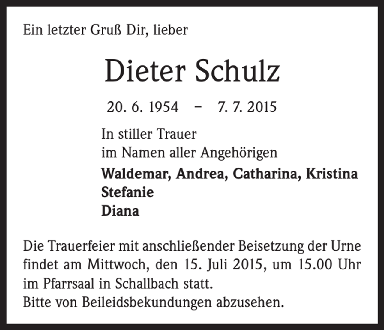 <p>Ein letzter Gruß Dir, lieber</p><p>Dieter Schulz<br />20. 6. 1954 – 7. 7. 2015<br />In stiller Trauer<br />im Namen aller Angehörigen<br />Waldemar, Andrea, Catharina, Kristina<br />Stefanie<br />Diana<br />Die Trauerfeier mit anschließender Beisetzung der Urne<br />findet am Mittwoch, den 15. Juli 2015, um 15.00 Uhr<br />im Pfarrsaal in Schallbach statt.<br />Bitte von Beileidsbekundungen abzusehen.</p>