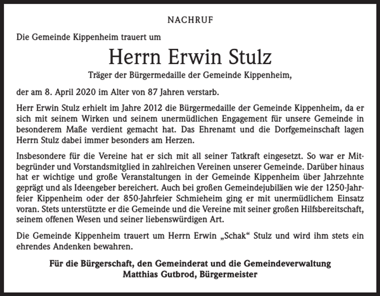 <p>NACH R U F<br />Die Gemeinde Kippenheim trauert um</p><p>Herrn Erwin Stulz</p><p>Träger der Bürgermedaille der Gemeinde Kippenheim,<br />der am 8. April 2020 im Alter von 87 Jahren verstarb.<br />Herr Erwin Stulz erhielt im Jahre 2012 die Bürgermedaille der Gemeinde Kippenheim, da er<br />sich mit seinem Wirken und seinem unermüdlichen Engagement für unsere Gemeinde in<br />besonderem Maße verdient gemacht hat. Das Ehrenamt und die Dorfgemeinschaft lagen<br />Herrn Stulz dabei immer besonders am Herzen.<br />Insbesondere für die Vereine hat er sich mit all seiner Tatkraft eingesetzt. So war er Mit­<br />begründer und Vorstandsmitglied in zahlreichen Vereinen unserer Gemeinde. Darüber hinaus<br />hat er wichtige und große Veranstaltungen in der Gemeinde Kippenheim über Jahrzehnte<br />geprägt und als Ideengeber bereichert. Auch bei großen Gemeindejubiläen wie der 1250-Jahr­<br />feier Kippenheim oder der 850-Jahrfeier Schmieheim ging er mit unermüdlichem Einsatz<br />voran. Stets unterstützte er die Gemeinde und die Vereine mit seiner großen Hilfsbereitschaft,<br />seinem offenen Wesen und seiner liebenswürdigen Art.<br />Die Gemeinde Kippenheim trauert um Herrn Erwin „Schak“ Stulz und wird ihm stets ein<br />ehrendes Andenken bewahren.<br />Für die Bürgerschaft, den Gemeinderat und die Gemeindeverwaltung<br />Matthias Gutbrod, Bürgermeister</p>