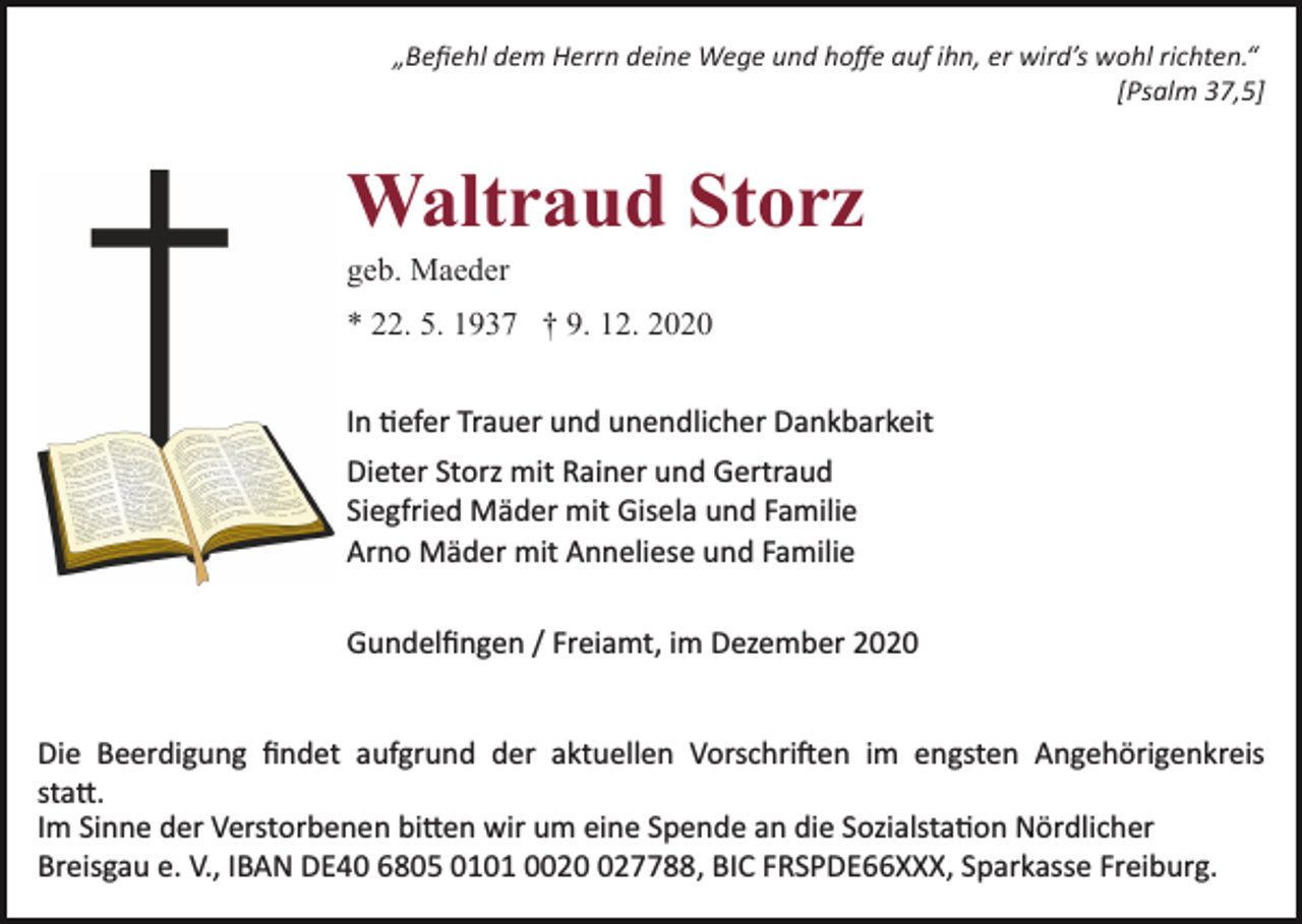 <p>„Beﬁehl dem Herrn deine Wege und hoﬀe auf ihn, er wird’s wohl richten.“<br />[Psalm 37,5]</p><p>Waltraud Storz<br />geb. Maeder<br />* 22. 5. 1937 † 9. 12. 2020<br />In tiefer Trauer und unendlicher Dankbarkeit<br />Dieter Storz mit Rainer und Gertraud<br />Siegfried Mäder mit Gisela und Familie<br />Arno Mäder mit Anneliese und Familie<br />Gundelﬁngen / Freiamt, im Dezember 2020</p><p>Die Beerdigung ﬁndet aufgrund der aktuellen Vorschriften im engsten Angehörigenkreis<br />statt.<br />Im Sinne der Verstorbenen bitten wir um eine Spende an die Sozialstation Nördlicher<br />Breisgau e. V., IBAN DE40 6805 0101 00227788, BIC FRSPDE66XXX, Sparkasse Freiburg.</p>