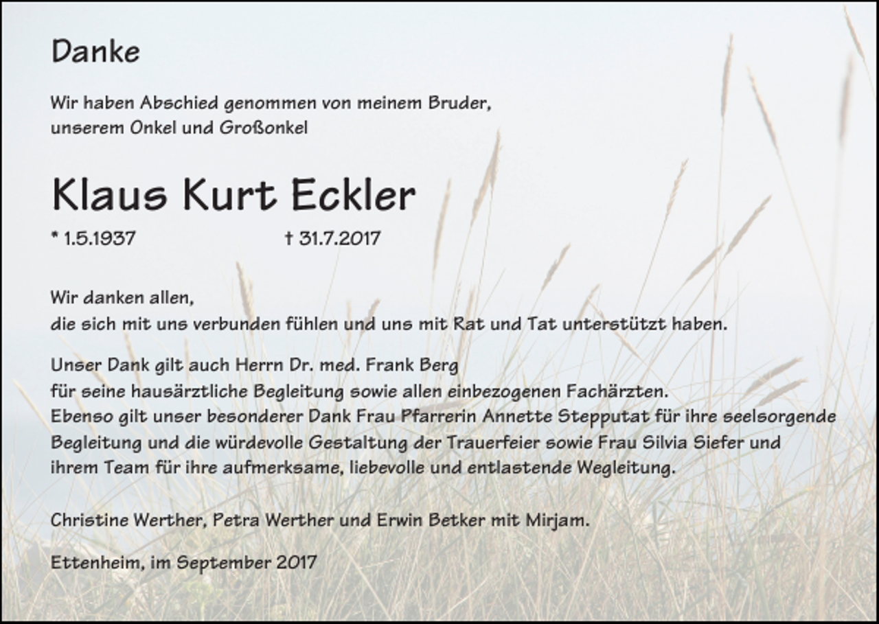 <p>Danke<br />Wir haben Abschied genommen von meinem Bruder,<br />unserem Onkel und Großonkel</p><p>Klaus Kurt Eckler<br />* 1.5.1937</p><p>† 31.7.2017</p><p>Wir danken allen,<br />die sich mit uns verbunden fühlen und uns mit Rat und Tat unterstützt haben.<br />Unser Dank gilt auch Herrn Dr. med. Frank Berg<br />für seine hausärztliche Begleitung sowie allen einbezogenen Fachärzten.<br />Ebenso gilt unser besonderer Dank Frau Pfarrerin Annette Stepputat für ihre seelsorgende<br />Begleitung und die würdevolle Gestaltung der Trauerfeier sowie Frau Silvia Siefer und<br />ihrem Team für ihre aufmerksame, liebevolle und entlastende Wegleitung.<br />Christine Werther, Petra Werther und Erwin Betker mit Mirjam.<br />Ettenheim, im September 2017</p>