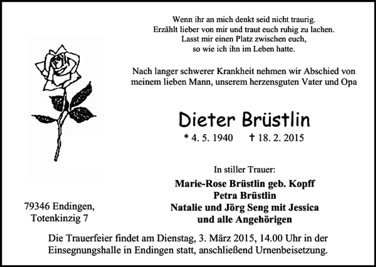 <p>Wenn ihr an mich denkt seid nicht traurig.<br />Erzählt lieber von mir und traut euch ruhig zu lachen.<br />Lasst mir einen Platz zwischen euch,<br />so wie ich ihn im Leben hatte.</p><p>Nach langer schwerer Krankheit nehmen wir Abschied von<br />meinem lieben Mann, unserem herzensguten Vater und Opa</p><p>Dieter Brüstlin<br />* 4. 5. 1940</p><p> 18. 2. 2015</p><p>In stiller Trauer:</p><p>79346 Endingen,<br />Totenkinzig 7</p><p>Marie-Rose Brüstlin geb. Kopff<br />Petra Brüstlin<br />Natalie und Jörg Seng mit Jessica<br />und alle Angehörigen</p><p>Die Trauerfeier findet am Dienstag, 3. März 2015, 14.00 Uhr in der<br />Einsegnungshalle in Endingen statt, anschließend Urnenbeisetzung.</p>