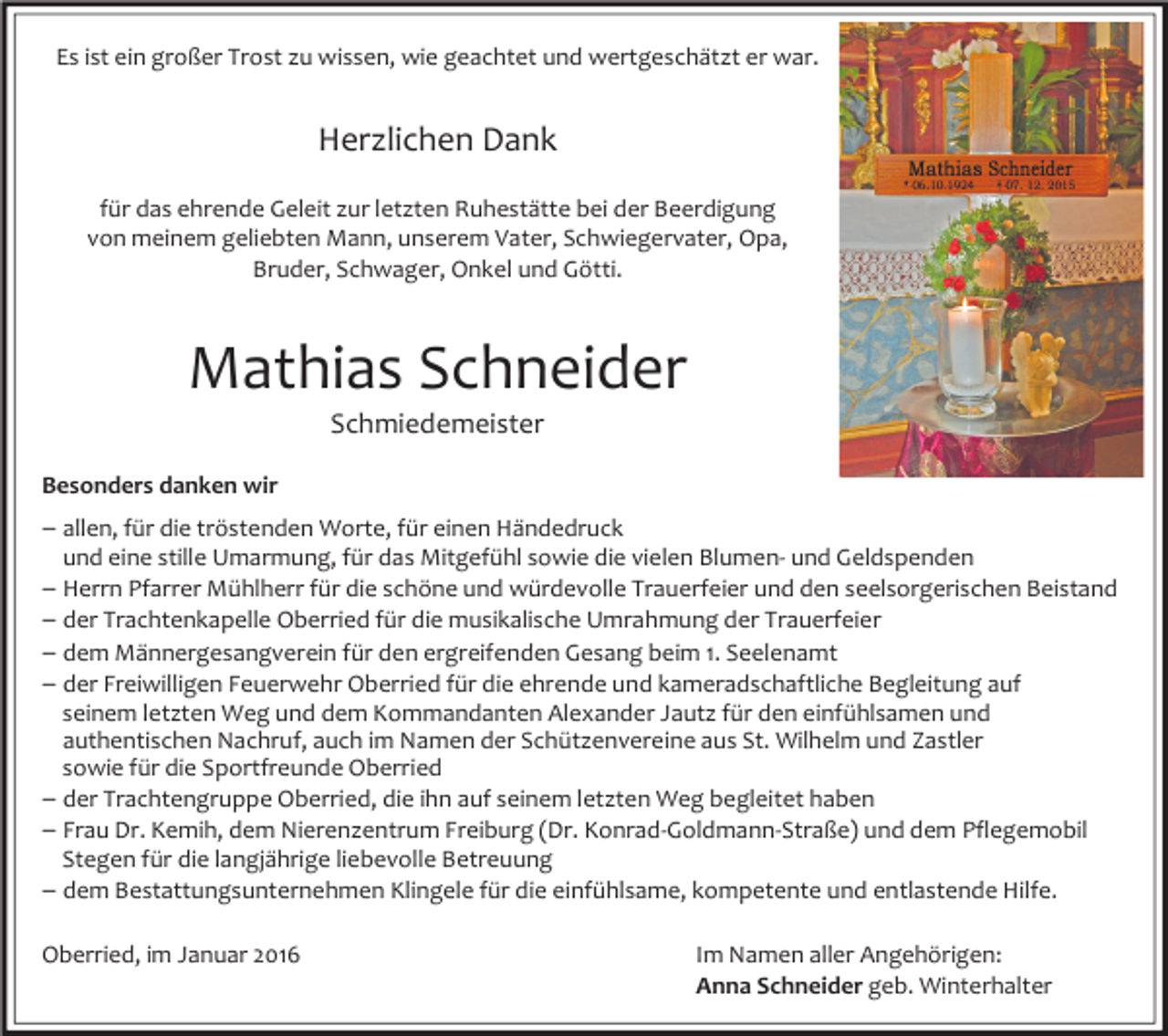 <p>Es ist ein großer Trost zu wissen, wie geachtet und wertgeschätzt er war.</p><p>Herzlichen Dank<br />für das ehrende Geleit zur letzten Ruhestätte bei der Beerdigung<br />von meinem geliebten Mann, unserem Vater, Schwiegervater, Opa,<br />Bruder, Schwager, Onkel und Götti.</p><p>Mathias Schneider<br />Schmiedemeister</p><p>Besonders danken wir</p><p>– allen, für die tröstenden Worte, für einen Händedruck</p><p>und eine stille Umarmung, für das Mitgefühl sowie die vielen Blumen- und Geldspenden</p><p>– Herrn Pfarrer Mühlherr für die schöne und würdevolle Trauerfeier und den seelsorgerischen Beistand<br />– der Trachtenkapelle Oberried für die musikalische Umrahmung der Trauerfeier<br />– dem Männergesangverein für den ergreifenden Gesang beim 1. Seelenamt<br />– der Freiwilligen Feuerwehr Oberried für die ehrende und kameradschaftliche Begleitung auf<br />seinem letzten Weg und dem Kommandanten Alexander Jautz für den einfühlsamen und<br />authentischen Nachruf, auch im Namen der Schützenvereine aus St. Wilhelm und Zastler<br />sowie für die Sportfreunde Oberried<br />– der Trachtengruppe Oberried, die ihn auf seinem letzten Weg begleitet haben<br />– Frau Dr. Kemih, dem Nierenzentrum Freiburg (Dr. Konrad-Goldmann-Straße) und dem Pflegemobil<br />Stegen für die langjährige liebevolle Betreuung<br />– dem Bestattungsunternehmen Klingele für die einfühlsame, kompetente und entlastende Hilfe.<br />Oberried, im Januar 2016</p><p>Im Namen aller Angehörigen:<br />Anna Schneider geb. Winterhalter</p>